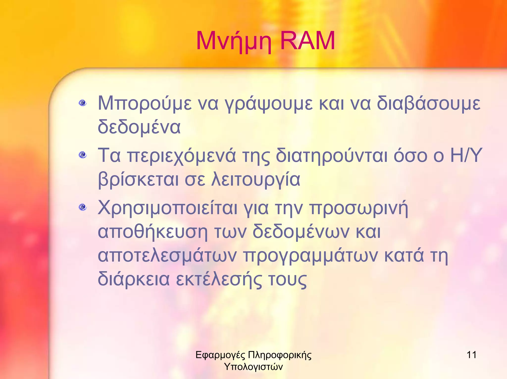 Μνήµη RAM
Μπορούµε να γράψουµε και να διαβάσουµε
δεδοµένα
Τα περιεχόµενά της διατηρούνται όσο ο Η/Υ
βρίσκεται σε λειτουργία
Χρησιµοποιείται για την προσωρινή
αποθήκευση των δεδοµένων και
αποτελεσµάτων προγραµµάτων κατά τη
διάρκεια εκτέλεσής τους

Εφαρµογές Πληροφορικής
Υπολογιστών

11

 