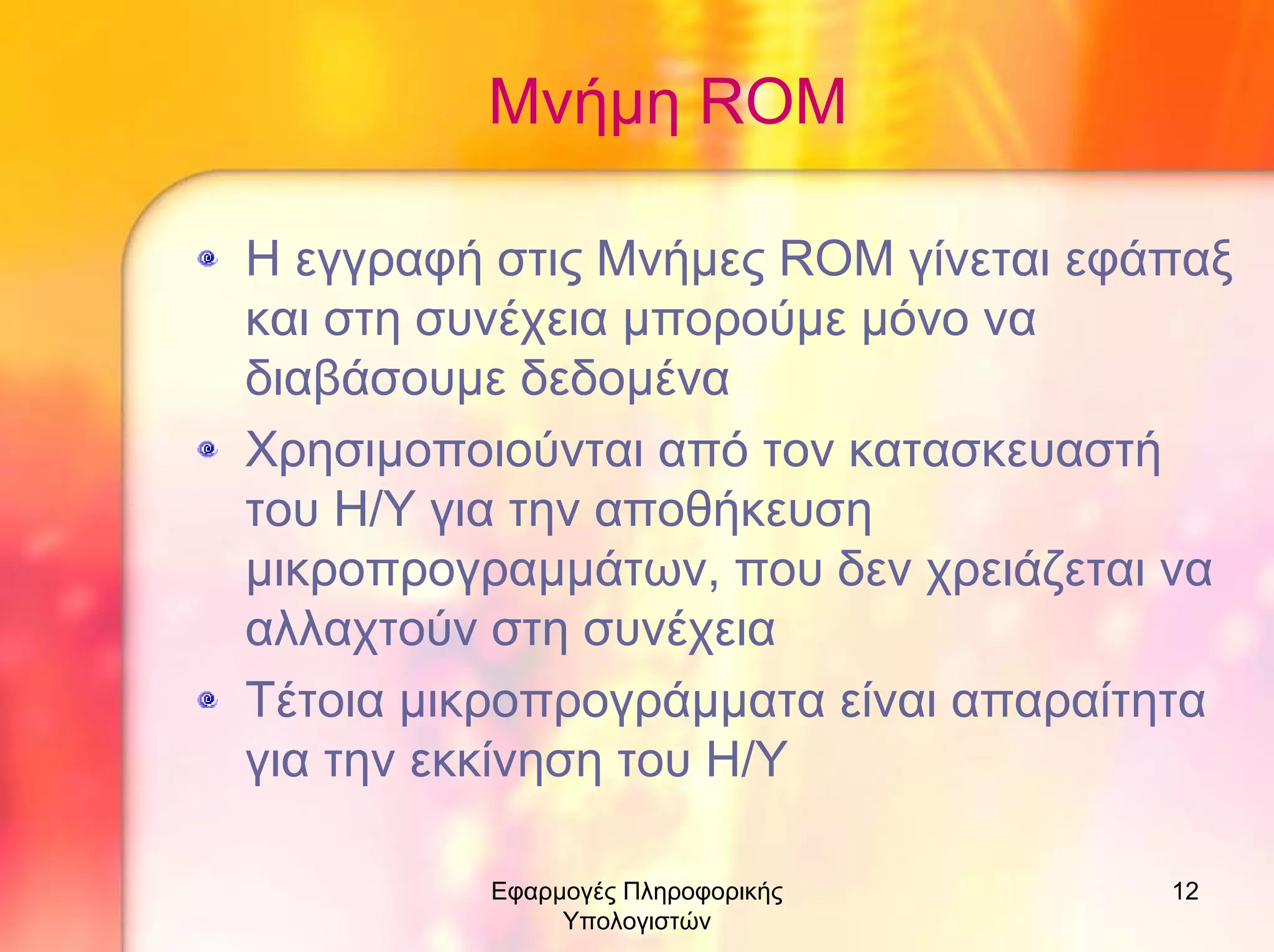 Μνήµη RΟM
Η εγγραφή στις Μνήµες ROM γίνεται εφάπαξ
και στη συνέχεια µπορούµε µόνο να
διαβάσουµε δεδοµένα
Χρησιµοποιούνται από τον κατασκευαστή
του Η/Υ για την αποθήκευση
µικροπρογραµµάτων, που δεν χρειάζεται να
αλλαχτούν στη συνέχεια
Τέτοια µικροπρογράµµατα είναι απαραίτητα
για την εκκίνηση του Η/Υ
Εφαρµογές Πληροφορικής
Υπολογιστών

12

 