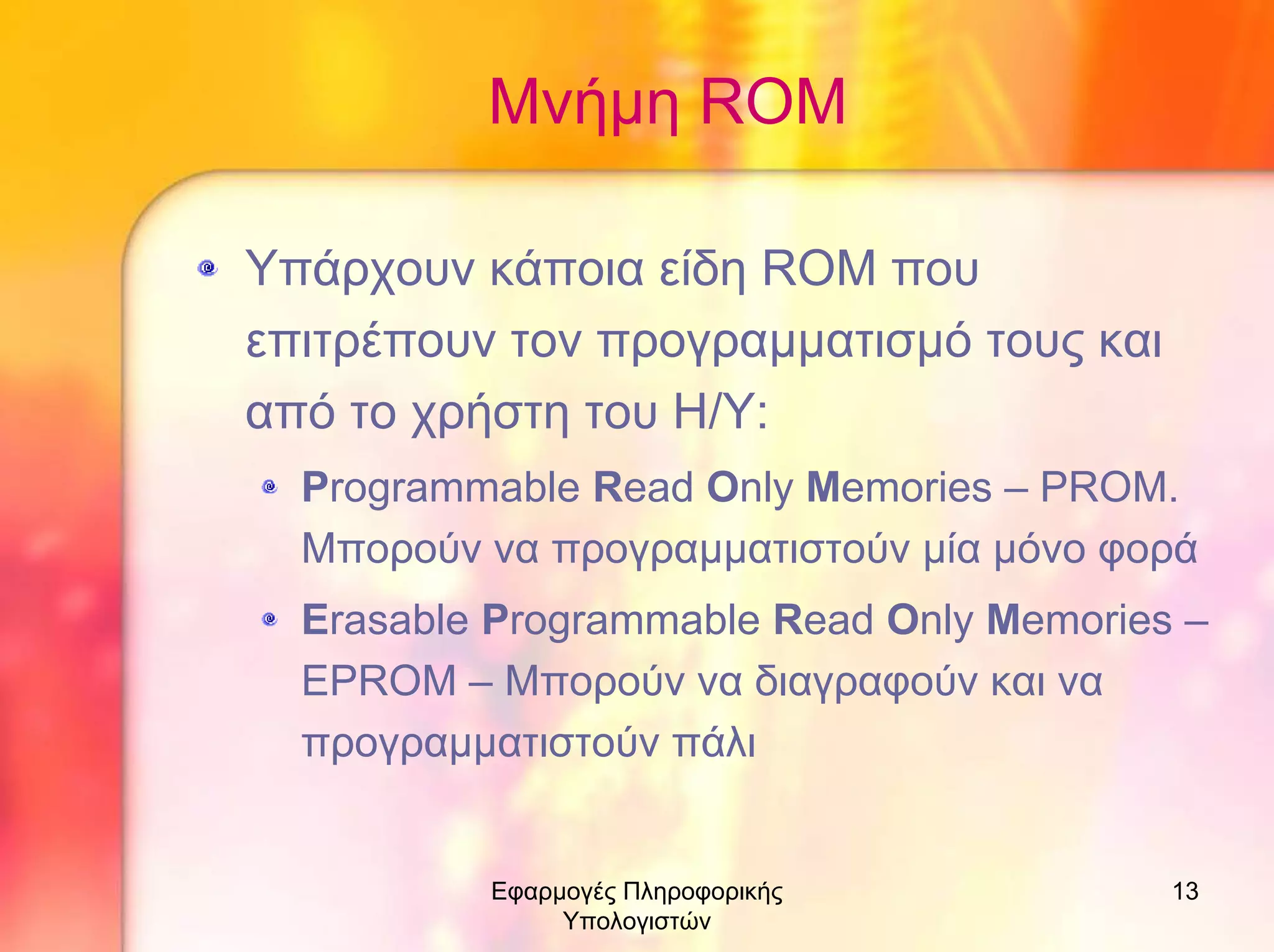 Μνήµη RΟM
Υπάρχουν κάποια είδη ROM που
επιτρέπουν τον προγραµµατισµό τους και
από το χρήστη του Η/Υ:
Programmable Read Only Memories – PROM.
Μπορούν να προγραµµατιστούν µία µόνο φορά
Erasable Programmable Read Only Memories –
EPROM – Μπορούν να διαγραφούν και να
προγραµµατιστούν πάλι

Εφαρµογές Πληροφορικής
Υπολογιστών

13

 