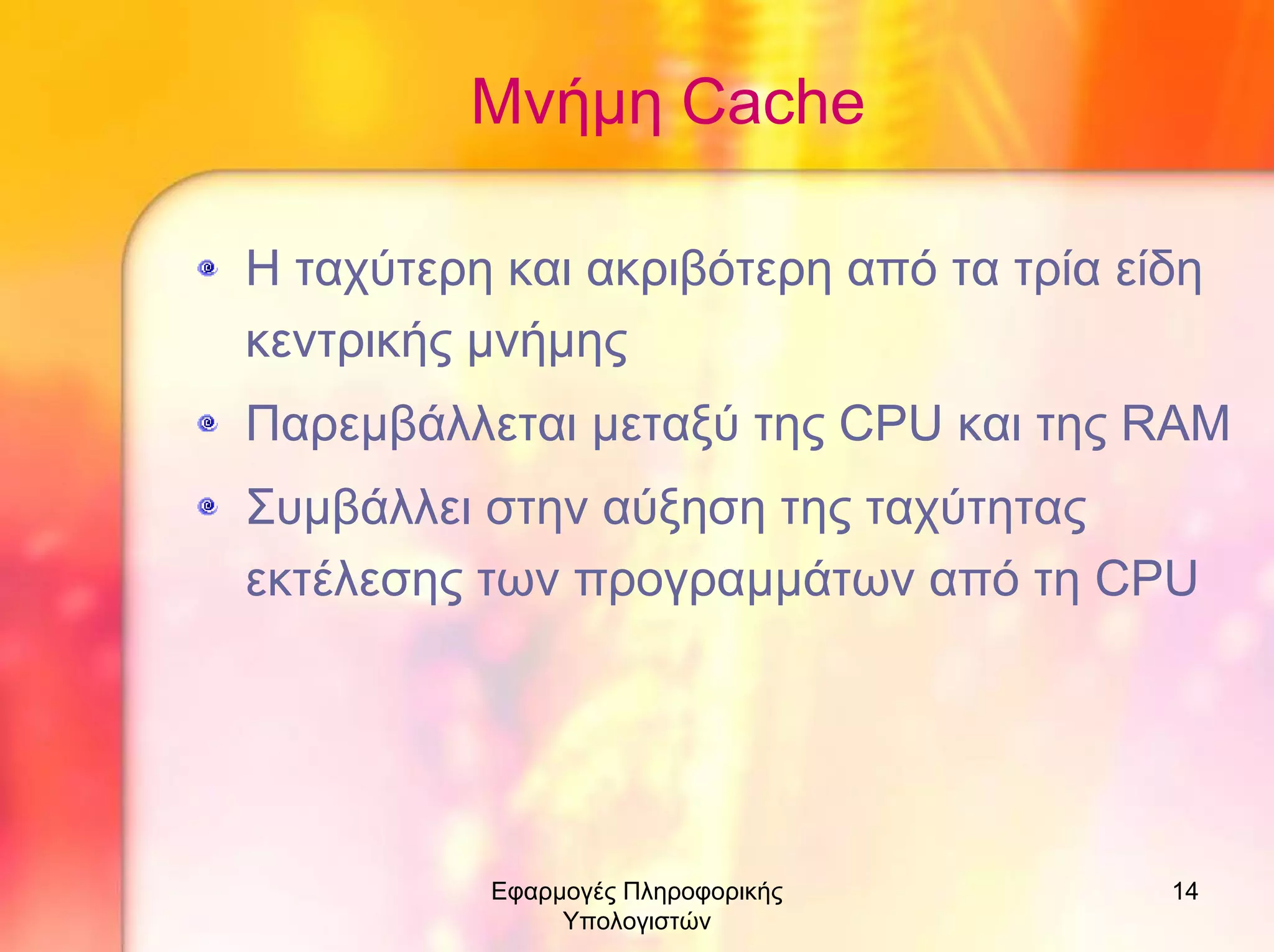 Μνήµη Cache
Η ταχύτερη και ακριβότερη από τα τρία είδη
κεντρικής µνήµης
Παρεµβάλλεται µεταξύ της CPU και της RAM
Συµβάλλει στην αύξηση της ταχύτητας
εκτέλεσης των προγραµµάτων από τη CPU

Εφαρµογές Πληροφορικής
Υπολογιστών

14

 