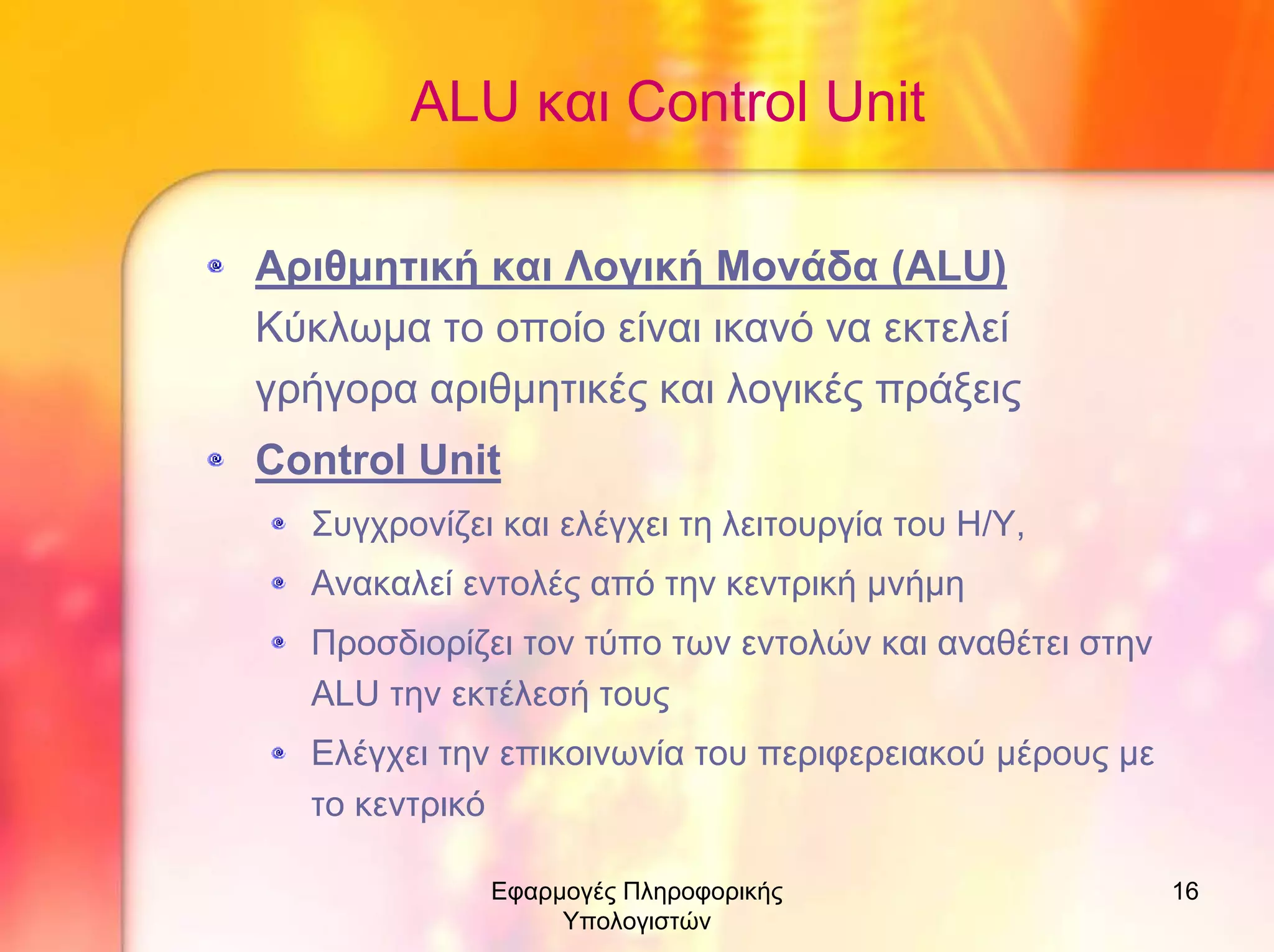 ALU και Control Unit
Αριθµητική και Λογική Μονάδα (ALU)
Κύκλωµα το οποίο είναι ικανό να εκτελεί
γρήγορα αριθµητικές και λογικές πράξεις
Control Unit
Συγχρονίζει και ελέγχει τη λειτουργία του Η/Υ,
Ανακαλεί εντολές από την κεντρική µνήµη
Προσδιορίζει τον τύπο των εντολών και αναθέτει στην
ALU την εκτέλεσή τους
Ελέγχει την επικοινωνία του περιφερειακού µέρους µε
το κεντρικό
Εφαρµογές Πληροφορικής
Υπολογιστών

16

 