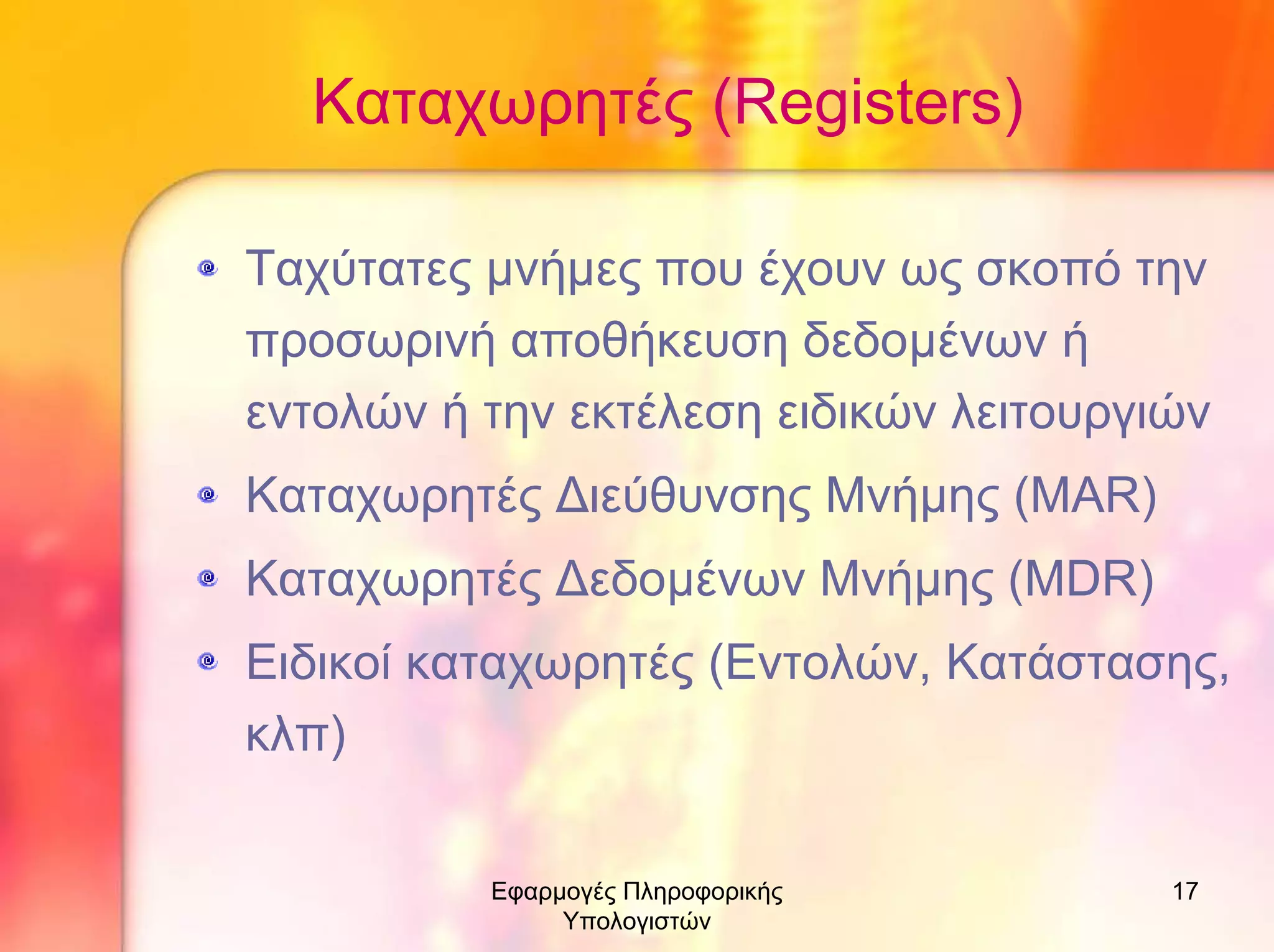 Καταχωρητές (Registers)
Ταχύτατες µνήµες που έχουν ως σκοπό την
προσωρινή αποθήκευση δεδοµένων ή
εντολών ή την εκτέλεση ειδικών λειτουργιών
Καταχωρητές ∆ιεύθυνσης Μνήµης (MAR)
Καταχωρητές ∆εδοµένων Μνήµης (MDR)
Ειδικοί καταχωρητές (Εντολών, Κατάστασης,
κλπ)
Εφαρµογές Πληροφορικής
Υπολογιστών

17

 