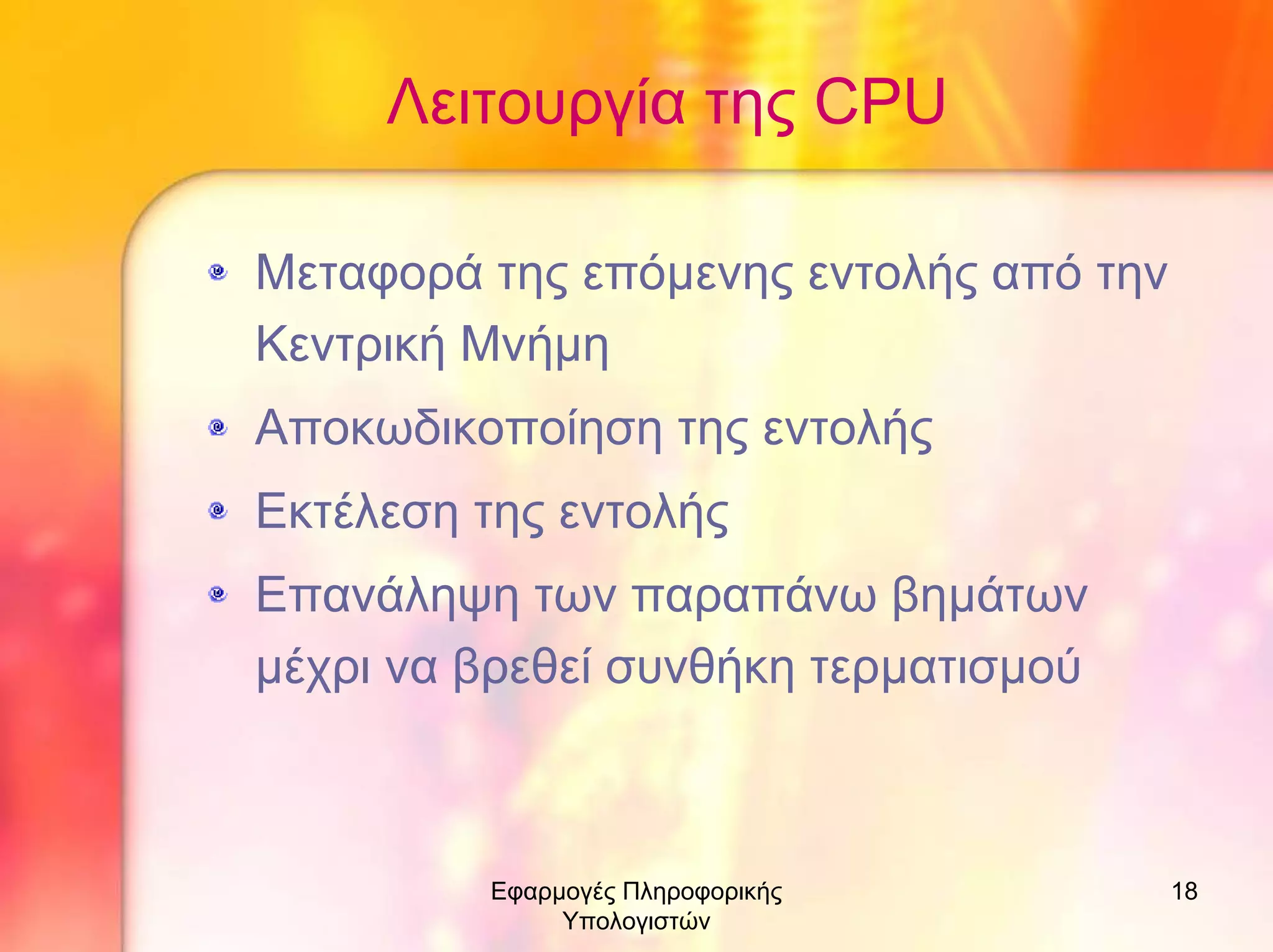 Λειτουργία της CPU
Μεταφορά της επόµενης εντολής από την
Κεντρική Μνήµη
Αποκωδικοποίηση της εντολής
Εκτέλεση της εντολής
Επανάληψη των παραπάνω βηµάτων
µέχρι να βρεθεί συνθήκη τερµατισµού

Εφαρµογές Πληροφορικής
Υπολογιστών

18

 