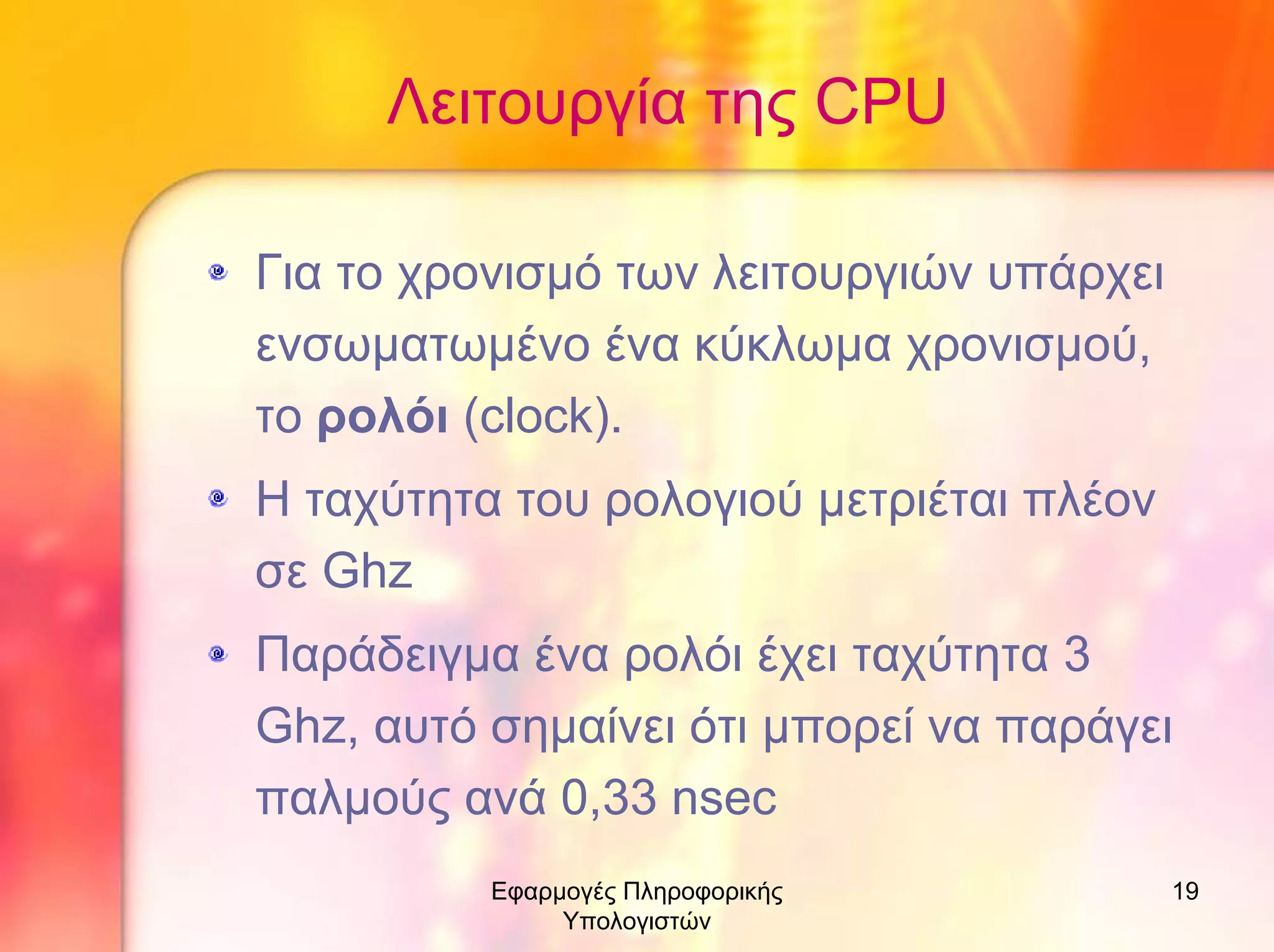 Λειτουργία της CPU
Για το χρονισµό των λειτουργιών υπάρχει
ενσωµατωµένο ένα κύκλωµα χρονισµού,
το ρολόι (clock).
Η ταχύτητα του ρολογιού µετριέται πλέον
σε Ghz
Παράδειγµα ένα ρολόι έχει ταχύτητα 3
Ghz, αυτό σηµαίνει ότι µπορεί να παράγει
παλµούς ανά 0,33 nsec
Εφαρµογές Πληροφορικής
Υπολογιστών

19

 