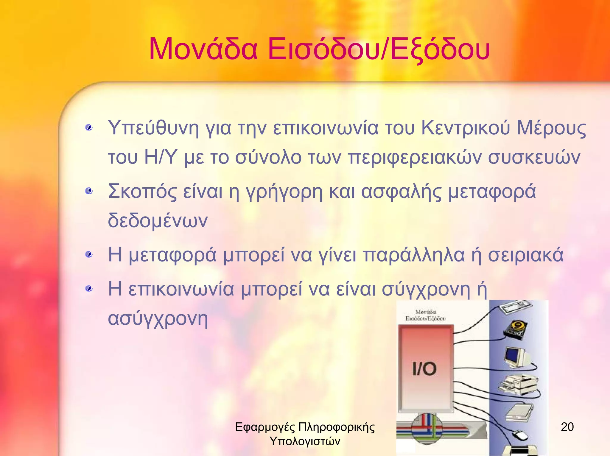Μονάδα Εισόδου/Εξόδου
Υπεύθυνη για την επικοινωνία του Κεντρικού Μέρους
του Η/Υ µε το σύνολο των περιφερειακών συσκευών
Σκοπός είναι η γρήγορη και ασφαλής µεταφορά
δεδοµένων
Η µεταφορά µπορεί να γίνει παράλληλα ή σειριακά
Η επικοινωνία µπορεί να είναι σύγχρονη ή
ασύγχρονη

Εφαρµογές Πληροφορικής
Υπολογιστών

20

 