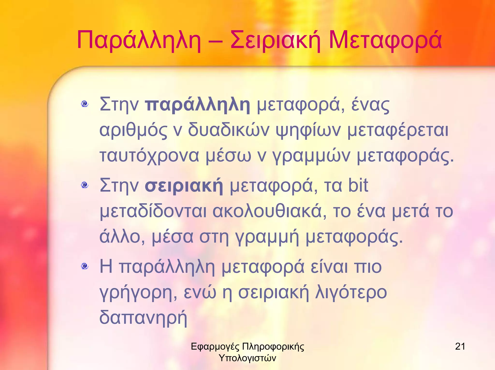 Παράλληλη – Σειριακή Μεταφορά
Στην παράλληλη µεταφορά, ένας
αριθµός ν δυαδικών ψηφίων µεταφέρεται
ταυτόχρονα µέσω ν γραµµών µεταφοράς.
Στην σειριακή µεταφορά, τα bit
µεταδίδονται ακολουθιακά, το ένα µετά το
άλλο, µέσα στη γραµµή µεταφοράς.
Η παράλληλη µεταφορά είναι πιο
γρήγορη, ενώ η σειριακή λιγότερο
δαπανηρή
Εφαρµογές Πληροφορικής
Υπολογιστών

21

 