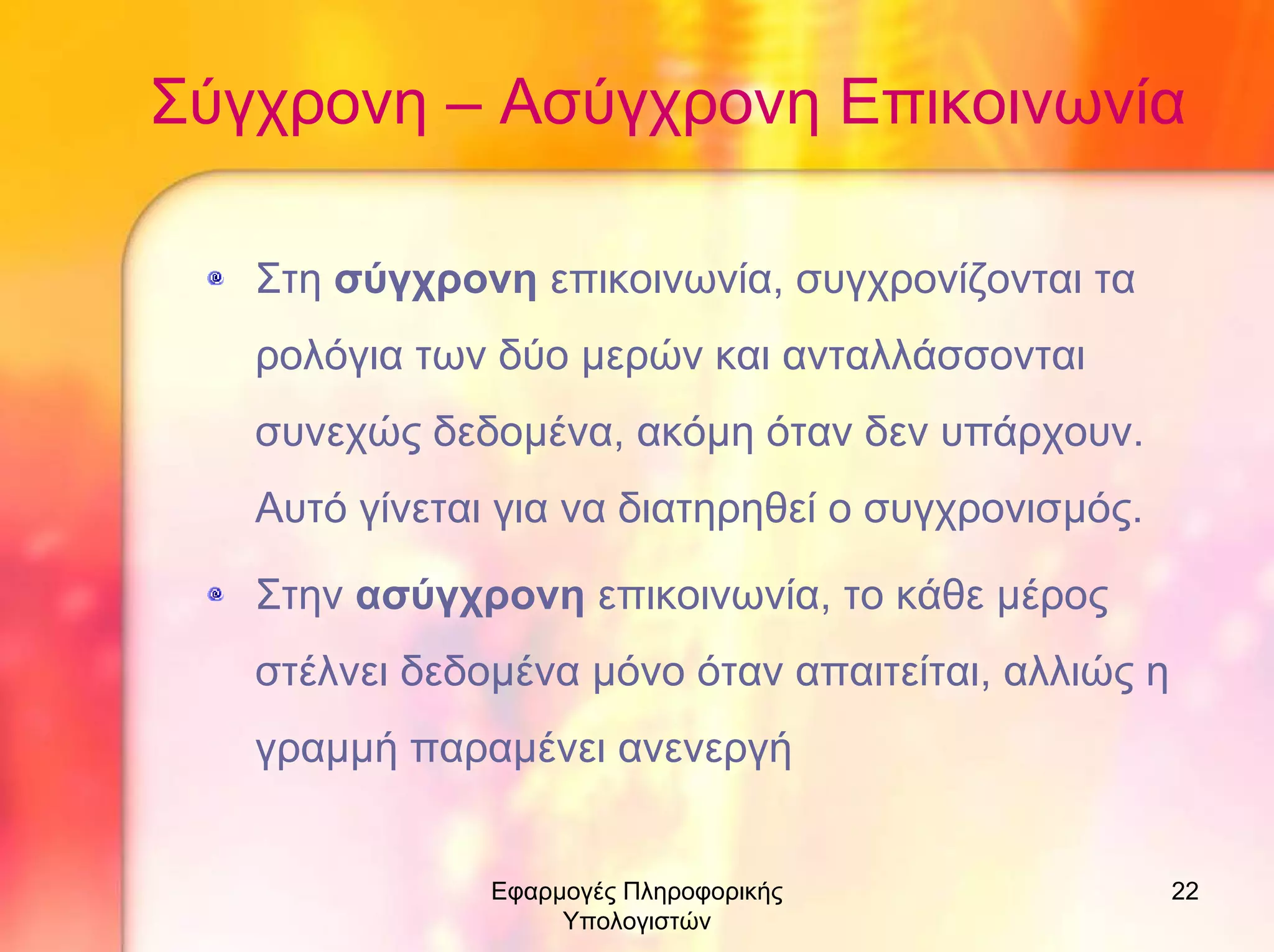 Σύγχρονη – Ασύγχρονη Επικοινωνία
Στη σύγχρονη επικοινωνία, συγχρονίζονται τα
ρολόγια των δύο µερών και ανταλλάσσονται
συνεχώς δεδοµένα, ακόµη όταν δεν υπάρχουν.
Αυτό γίνεται για να διατηρηθεί ο συγχρονισµός.
Στην ασύγχρονη επικοινωνία, το κάθε µέρος
στέλνει δεδοµένα µόνο όταν απαιτείται, αλλιώς η
γραµµή παραµένει ανενεργή
Εφαρµογές Πληροφορικής
Υπολογιστών

22

 