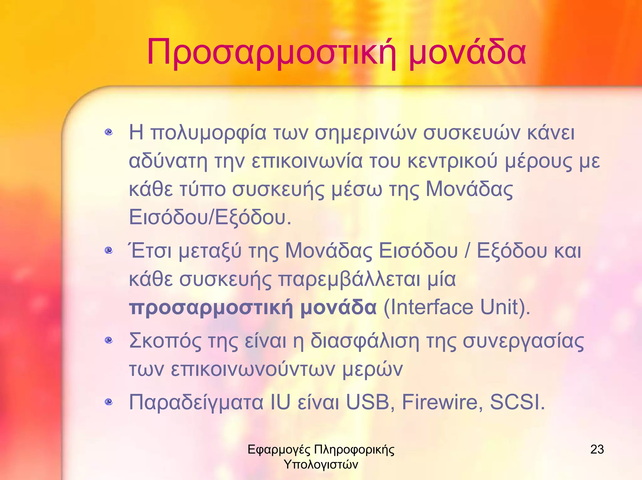 Προσαρµοστική µονάδα
Η πολυµορφία των σηµερινών συσκευών κάνει
αδύνατη την επικοινωνία του κεντρικού µέρους µε
κάθε τύπο συσκευής µέσω της Μονάδας
Εισόδου/Εξόδου.
Έτσι µεταξύ της Μονάδας Εισόδου / Εξόδου και
κάθε συσκευής παρεµβάλλεται µία
προσαρµοστική µονάδα (Interface Unit).
Σκοπός της είναι η διασφάλιση της συνεργασίας
των επικοινωνούντων µερών
Παραδείγµατα IU είναι USB, Firewire, SCSI.
Εφαρµογές Πληροφορικής
Υπολογιστών

23

 