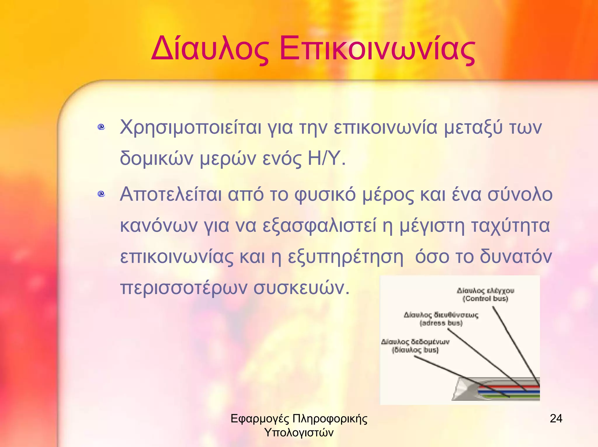 ∆ίαυλος Επικοινωνίας
Χρησιµοποιείται για την επικοινωνία µεταξύ των
δοµικών µερών ενός Η/Υ.
Αποτελείται από το φυσικό µέρος και ένα σύνολο
κανόνων για να εξασφαλιστεί η µέγιστη ταχύτητα
επικοινωνίας και η εξυπηρέτηση όσο το δυνατόν
περισσοτέρων συσκευών.

Εφαρµογές Πληροφορικής
Υπολογιστών

24

 