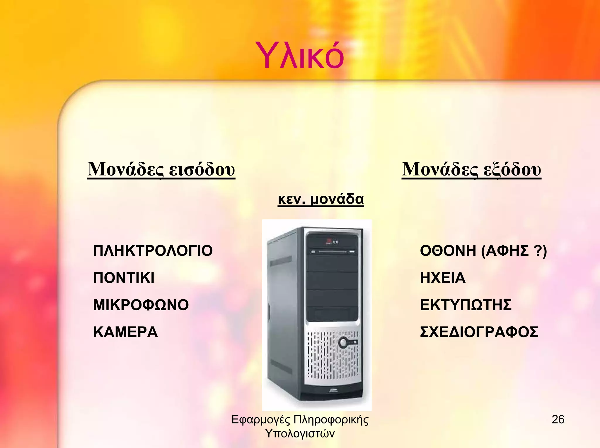 Υλικό
Μονάδες εισόδου

Μονάδες εξόδου
κεν. µονάδα

ΠΛΗΚΤΡΟΛΟΓΙΟ

ΟΘΟΝΗ (ΑΦΗΣ ?)

ΠΟΝΤΙΚΙ

ΗΧΕΙΑ

ΜΙΚΡΟΦΩΝΟ

ΕΚΤΥΠΩΤΗΣ

ΚΑΜΕΡΑ

ΣΧΕ∆ΙΟΓΡΑΦΟΣ

Εφαρµογές Πληροφορικής
Υπολογιστών

26

 