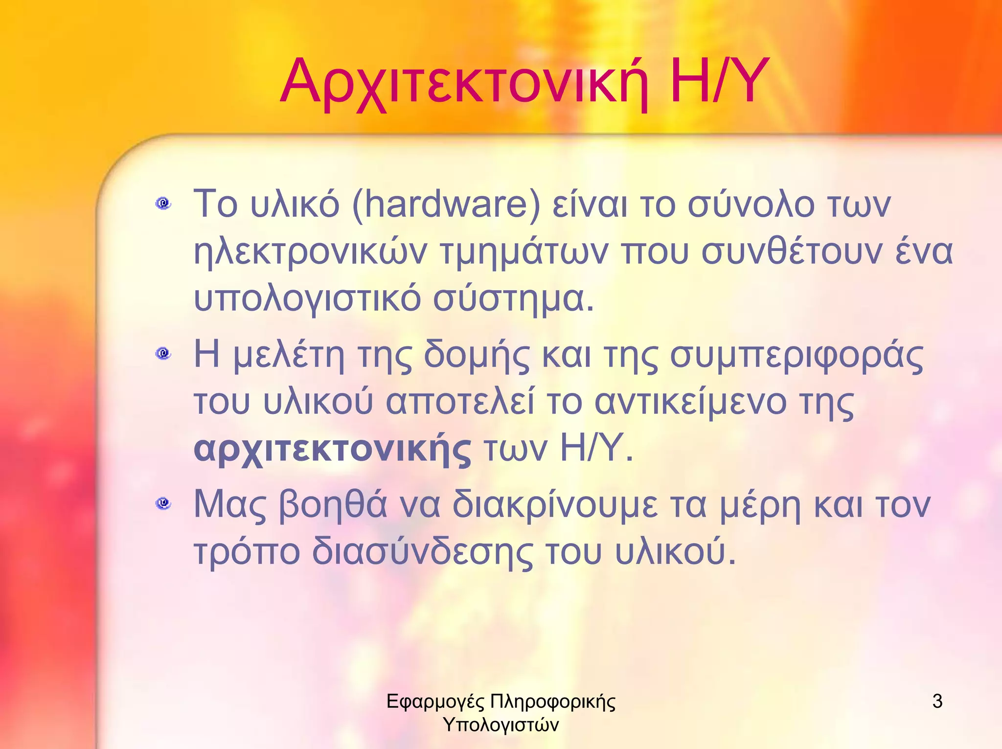 Αρχιτεκτονική Η/Υ
Το υλικό (hardware) είναι το σύνολο των
ηλεκτρονικών τµηµάτων που συνθέτουν ένα
υπολογιστικό σύστηµα.
Η µελέτη της δοµής και της συµπεριφοράς
του υλικού αποτελεί το αντικείµενο της
αρχιτεκτονικής των Η/Υ.
Μας βοηθά να διακρίνουµε τα µέρη και τον
τρόπο διασύνδεσης του υλικού.

Εφαρµογές Πληροφορικής
Υπολογιστών

3

 