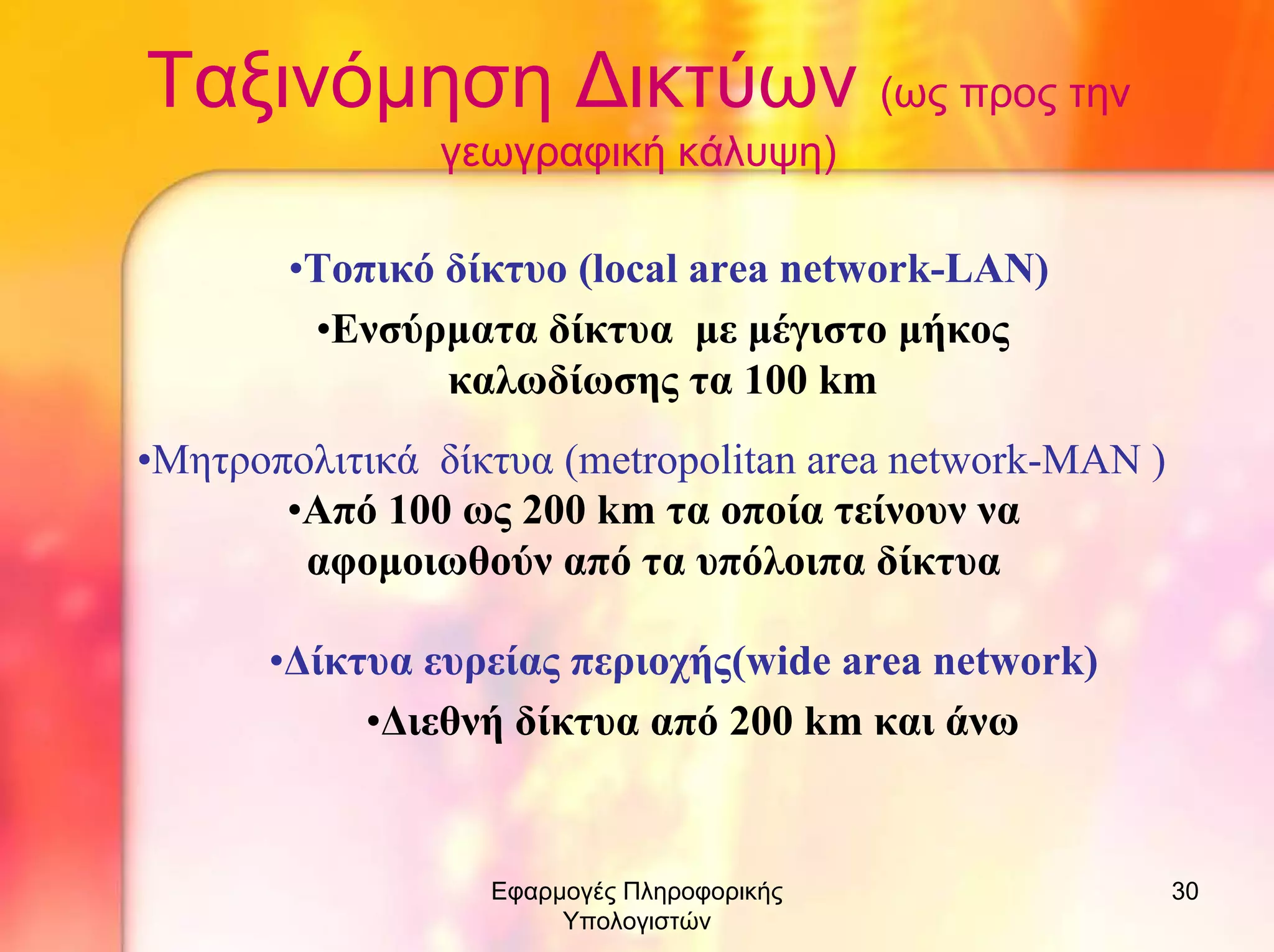 Ταξινόµηση ∆ικτύων (ως προς την
γεωγραφική κάλυψη)
•Τοπικό δίκτυο (local area network-LAN)
•Ενσύρµατα δίκτυα µε µέγιστο µήκος
καλωδίωσης τα 100 km
•Μητροπολιτικά δίκτυα (metropolitan area network-MAN )
•Από 100 ως 200 km τα οποία τείνουν να
αφοµοιωθούν από τα υπόλοιπα δίκτυα
•∆ίκτυα ευρείας περιοχής(wide area network)
•∆ιεθνή δίκτυα από 200 km και άνω

Εφαρµογές Πληροφορικής
Υπολογιστών

30

 