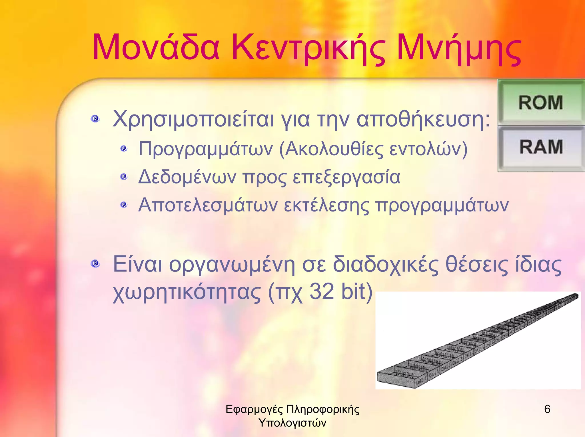 Μονάδα Κεντρικής Μνήµης
Χρησιµοποιείται για την αποθήκευση:
Προγραµµάτων (Ακολουθίες εντολών)
∆εδοµένων προς επεξεργασία
Αποτελεσµάτων εκτέλεσης προγραµµάτων

Είναι οργανωµένη σε διαδοχικές θέσεις ίδιας
χωρητικότητας (πχ 32 bit)

Εφαρµογές Πληροφορικής
Υπολογιστών

6

 