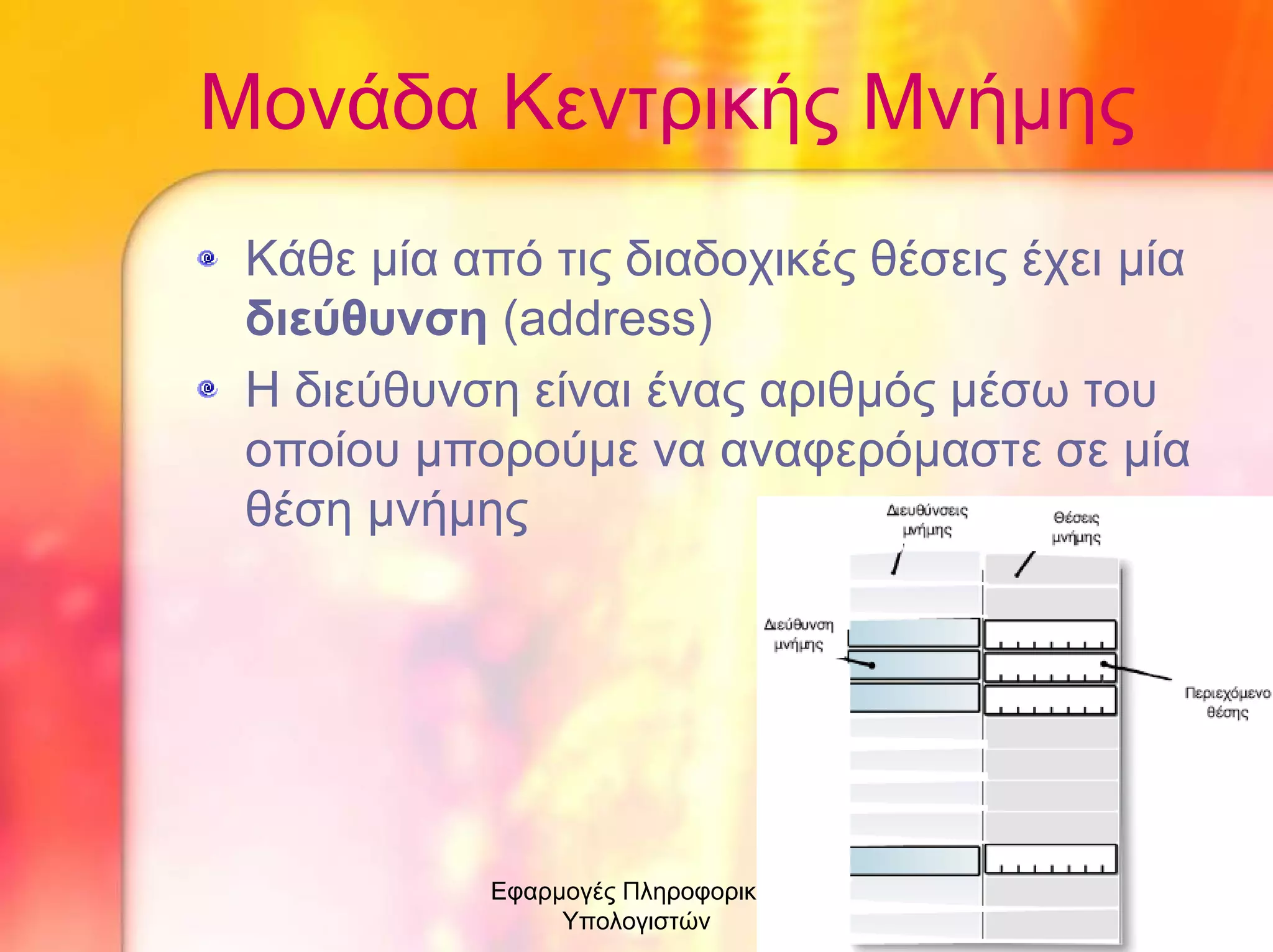 Μονάδα Κεντρικής Μνήµης
Κάθε µία από τις διαδοχικές θέσεις έχει µία
διεύθυνση (address)
Η διεύθυνση είναι ένας αριθµός µέσω του
οποίου µπορούµε να αναφερόµαστε σε µία
θέση µνήµης

Εφαρµογές Πληροφορικής
Υπολογιστών

7

 