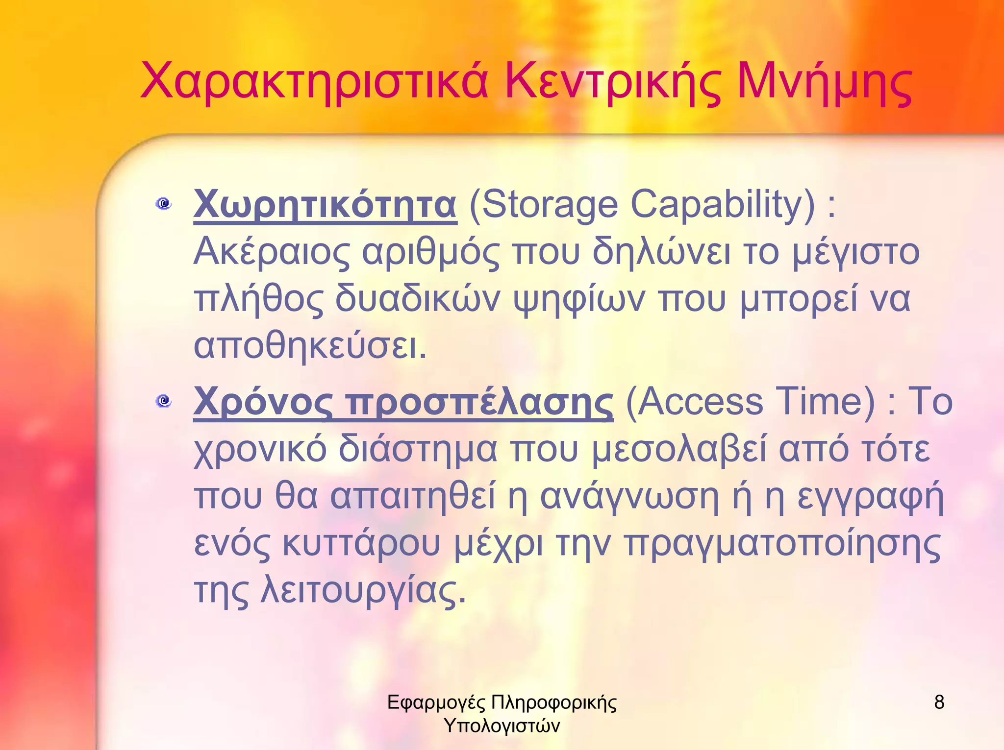 Χαρακτηριστικά Κεντρικής Μνήµης
Χωρητικότητα (Storage Capability) :
Ακέραιος αριθµός που δηλώνει το µέγιστο
πλήθος δυαδικών ψηφίων που µπορεί να
αποθηκεύσει.
Χρόνος προσπέλασης (Access Time) : Το
χρονικό διάστηµα που µεσολαβεί από τότε
που θα απαιτηθεί η ανάγνωση ή η εγγραφή
ενός κυττάρου µέχρι την πραγµατοποίησης
της λειτουργίας.
Εφαρµογές Πληροφορικής
Υπολογιστών

8

 