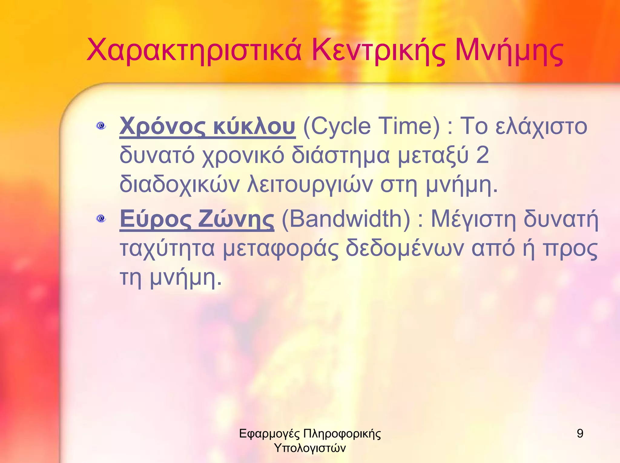 Χαρακτηριστικά Κεντρικής Μνήµης
Χρόνος κύκλου (Cycle Time) : Το ελάχιστο
δυνατό χρονικό διάστηµα µεταξύ 2
διαδοχικών λειτουργιών στη µνήµη.
Εύρος Ζώνης (Bandwidth) : Μέγιστη δυνατή
ταχύτητα µεταφοράς δεδοµένων από ή προς
τη µνήµη.

Εφαρµογές Πληροφορικής
Υπολογιστών

9

 