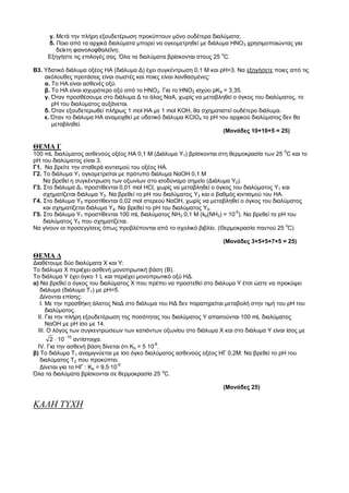 γ. Μετά την πλήρη εξουδετέρωση προκύπτουν μόνο ουδέτερα διαλύματα;
     δ. Ποιο από τα αρχικά διαλύματα μπορεί να ογκομετρηθεί με διάλυμα ΗΝΟ 3 χρησιμοποιώντας για
        δείκτη φαινολοφθαλεΐνη;
     Εξηγήστε τις επιλογές σας. Όλα τα διαλύματα βρίσκονται στους 25 oC.

Β3. Υδατικό διάλυμα οξέος ΗΑ (διάλυμα Δ) έχει συγκέντρωση 0,1 Μ και ρΗ=3. Να εξηγήσετε ποιες από τις
    ακόλουθες προτάσεις είναι σωστές και ποιες είναι λανθασμένες:
    α. Το ΗΑ είναι ασθενές οξύ.
    β. Το ΗΑ είναι ισχυρότερο οξύ από το ΗΝΟ2. Για το ΗΝΟ2 ισχύει ρΚa = 3,35.
    γ. Όταν προσθέσουμε στο διάλυμα Δ το άλας ΝαΑ, χωρίς να μεταβληθεί ο όγκος του διαλύματος, το
       ρΗ του διαλύματος αυξάνεται.
    δ. Όταν εξουδετερωθεί πλήρως 1 mol HA με 1 mol ΚΟΗ, θα σχηματιστεί ουδέτερο διάλυμα.
    ε. Όταν το διάλυμα ΗΑ αναμειχθεί με υδατικό διάλυμα ΚClO4 το pH του αρχικού διαλύματος δεν θα
       μεταβληθεί.
                                                                      (Moνάδες 10+10+5 = 25)

ΘΕΜΑ Γ
100 mL διαλύματος ασθενούς οξέος ΗΑ 0,1 Μ (Διάλυμα Υ1) βρίσκονται στη θερμοκρασία των 25 0C και το
pH του διαλύματος είναι 3.
Γ1. Να βρείτε την σταθερά ιοντισμού του οξέος ΗΑ.
Γ2. Το διάλυμα Υ1 ογκομετρείται με πρότυπο διάλυμα ΝαΟΗ 0,1 Μ
    Να βρεθεί η συγκέντρωση των οξωνίων στο ισοδύναμο σημείο (Διάλυμα Υ2).
Γ3. Στο διάλυμα Δ1 προστίθενται 0,01 mol HCl, χωρίς να μεταβληθεί ο όγκος του διαλύματος Υ1 και
    σχηματίζεται διάλυμα Υ3. Να βρεθεί το pH του διαλύματος Υ3 και ο βαθμός ιοντισμού του ΗΑ.
Γ4. Στο διάλυμα Υ3 προστίθενται 0,02 mol στερεού ΝαΟΗ, χωρίς να μεταβληθεί ο όγκος του διαλύματος
    και σχηματίζεται διάλυμα Υ4. Να βρεθεί το pH του διαλύματος Υ4.
Γ5. Στο διάλυμα Υ1 προστίθενται 100 mL διαλύματος ΝH3 0,1 Μ (kb(NH3) = 10-5). Να βρεθεί το pH του
    διαλύματος Υ5 που σχηματίζεται.
Να γίνουν οι προσεγγίσεις όπως προβλέπονται από το σχολικό βιβλίο. (Θερμοκρασία παντού 25 oC)

                                                                     (Moνάδες 3+5+5+7+5 = 25)

ΘΕΜΑ Δ
Διαθέτουμε δύο διαλύματα Χ και Υ:
Το διάλυμα Χ περιέχει ασθενή μονοπρωτική βάση (B).
Το διάλυμα Υ έχει όγκο 1 L και περιέχει μονοπρωτικό οξύ ΗΔ.
α) Να βρεθεί ο όγκος του διαλύματος Χ που πρέπει να προστεθεί στο διάλυμα Υ έτσι ώστε να προκύψει
   διάλυμα (διάλυμα Τ1) με ρΗ=5.
   Δίνονται επίσης:
   I. Με την προσθήκη άλατος ΝαΔ στο διάλυμα του ΗΔ δεν παρατηρείται μεταβολή στην τιμή του ρΗ του
      διαλύματος.
  ΙΙ. Για την πλήρη εξουδετέρωση της ποσότητας του διαλύματος Υ απαιτούνται 100 mL διαλύματος
      ΝαΟΗ με ρΗ ίσο με 14.
  III. Ο λόγος των συγκεντρώσεων των κατιόντων οξωνίου στο διάλυμα Χ και στο διάλυμα Υ είναι ίσος με
       2  10
            -10
                 αντίστοιχα.
  ΙV. Για την ασθενή βάση δίνεται ότι Κb = 5 10-6.
β) Το διάλυμα Τ1 αναμιγνύεται με ίσο όγκο διαλύματος ασθενούς οξέος ΗΓ 0,2Μ. Να βρεθεί το ρΗ του
   διαλύματος Τ2 που προκύπτει.
   Δίνεται για το ΗΓ : Κα = 9,510-9
Όλα τα διαλύματα βρίσκονται σε θερμοκρασία 25 oC.

                                                                     (Moνάδες 25)


ΚΑΛΗ ΤΥΧΗ
 