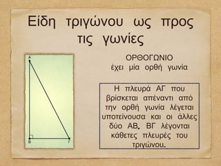 Είδη τριγώνου ως προς
       τις γωνίες
               ΟΡΘΟΓΩΝΙΟ
           έχει μία ορθή γωνία

             Η πλευρά ΑΓ που
          βρίσκεται απέναντι από
          την ορθή γωνία λέγεται
         υποτείνουσα και οι άλλες
           δύο ΑΒ, ΒΓ λέγονται
            κάθετες πλευρές του
                  τριγώνου.
 