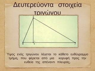 Δευτερεύοντα στοιχεία
         τριγώνου




Ύψος ενός τριγώνου λέγεται το κάθετο ευθύγραμμο
 τμήμα, που φέρεται από μια κορυφή προς την
          ευθεία της απέναντι πλευράς.
 