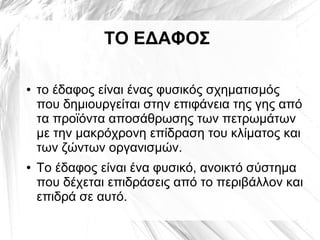 ΤΟ ΕΔΑΦΟΣ
● το έδαφος είναι ένας φυσικός σχηματισμός
που δημιουργείται στην επιφάνεια της γης από
τα προϊόντα αποσάθρωσης των πετρωμάτων
με την μακρόχρονη επίδραση του κλίματος και
των ζώντων οργανισμών.
● Το έδαφος είναι ένα φυσικό, ανοικτό σύστημα
που δέχεται επιδράσεις από το περιβάλλον και
επιδρά σε αυτό.
 