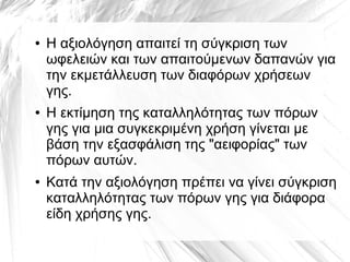 ● Η αξιολόγηση απαιτεί τη σύγκριση των
ωφελειών και των απαιτούμενων δαπανών για
την εκμετάλλευση των διαφόρων χρήσεων
γης.
● Η εκτίμηση της καταλληλότητας των πόρων
γης για μια συγκεκριμένη χρήση γίνεται με
βάση την εξασφάλιση της "αειφορίας" των
πόρων αυτών.
● Κατά την αξιολόγηση πρέπει να γίνει σύγκριση
καταλληλότητας των πόρων γης για διάφορα
είδη χρήσης γης.
 