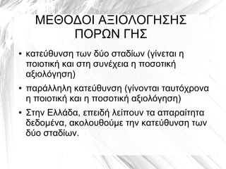 ΜΕΘΟΔΟΙ ΑΞΙΟΛΟΓΗΣΗΣ
ΠΟΡΩΝ ΓΗΣ
● κατεύθυνση των δύο σταδίων (γίνεται η
ποιοτική και στη συνέχεια η ποσοτική
αξιολόγηση)
● παράλληλη κατεύθυνση (γίνονται ταυτόχρονα
η ποιοτική και η ποσοτική αξιολόγηση)
● Στην Ελλάδα, επειδή λείπουν τα απαραίτητα
δεδομένα, ακολουθούμε την κατεύθυνση των
δύο σταδίων.
 