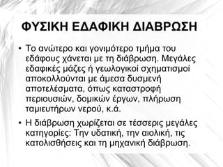 ΦΥΣΙΚΗ ΕΔΑΦΙΚΗ ΔΙΑΒΡΩΣΗ
● Το ανώτερο και γονιμότερο τμήμα του
εδάφους χάνεται με τη διάβρωση. Μεγάλες
εδαφικές μάζες ή γεωλογικοί σχηματισμοί
αποκολλούνται με άμεσα δυσμενή
αποτελέσματα, όπως καταστροφή
περιουσιών, δομικών έργων, πλήρωση
ταμιευτήρων νερού, κ.ά.
● Η διάβρωση χωρίζεται σε τέσσερις μεγάλες
κατηγορίες: Την υδατική, την αιολική, τις
κατολισθήσεις και τη μηχανική διάβρωση.
 