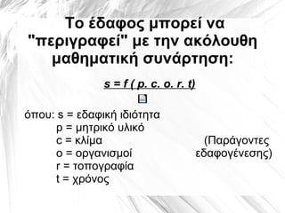 Το έδαφος μπορεί να
"περιγραφεί" με την ακόλουθη
μαθηματική συνάρτηση:
s = f ( p. c. ο. r. t)
όπου: s = εδαφική ιδιότητα
p = μητρικό υλικό
c = κλίμα (Παράγοντες
ο = οργανισμοί εδαφογένεσης)
r = τοπογραφία
t = χρόνος
 