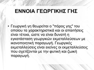 ΕΝΝΟΙΑ ΓΕΩΡΓΙΚΗΣ ΓΗΣ
● Γεωργική γη θεωρείται ο "πόρος γης" του
οποίου τα χαρακτηριστικά και οι απαιτήσεις
είναι τέτοια, ώστε να είναι δυνατή η
εγκατάσταση γεωργικών εκμεταλλεύσεων με
ικανοποιητική παραγωγή. Γεωργικές
εκμεταλλεύσεις είναι εκείνες οι εκμεταλλεύσεις
που σχετίζονται με την φυτική και ζωική
παραγωγή.
 