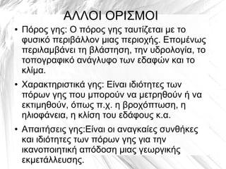 ΑΛΛΟΙ ΟΡΙΣΜΟΙ
● Πόρος γης: Ο πόρος γης ταυτίζεται με το
φυσικό περιβάλλον μιας περιοχής. Επομένως
περιλαμβάνει τη βλάστηση, την υδρολογία, το
τοπογραφικό ανάγλυφο των εδαφών και το
κλίμα.
● Χαρακτηριστικά γης: Είναι ιδιότητες των
πόρων γης που μπορούν να μετρηθούν ή να
εκτιμηθούν, όπως π.χ. η βροχόπτωση, η
ηλιοφάνεια, η κλίση του εδάφους κ.α.
● Απαιτήσεις γης:Είναι οι αναγκαίες συνθήκες
και ιδιότητες των πόρων γης για την
ικανοποιητική απόδοση μιας γεωργικής
εκμετάλλευσης.
 