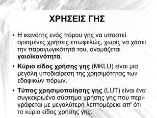 ΧΡΗΣΕΙΣ ΓΗΣ
● Η ικανότης ενός πόρου γης να υποστεί
ορισμένες χρήσεις επωφελώς, χωρίς να χάσει
την παραγωγικότητά του, ονομάζεται
γαιοϊκανότητα.
● Κύριο είδος χρήσης γης (MKLU) είναι μια
μεγάλη υποδιαίρεση της χρησιμότητας των
εδαφικών πόρων.
● Τύπος χρησιμοποίησης γης (LUT) είναι ένα
συγκεκριμένο σύστημα χρήσης γης που περι-
γράφεται με μεγαλύτερη λεπτομέρεια απ' ότι
το κύριο είδος χρήσης γης.
 