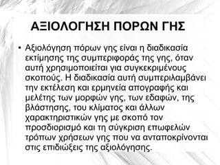 ΑΞΙΟΛΟΓΗΣΗ ΠΟΡΩΝ ΓΗΣ
● Αξιολόγηση πόρων γης είναι η διαδικασία
εκτίμησης της συμπεριφοράς της γης, όταν
αυτή χρησιμοποιείται για συγκεκριμένους
σκοπούς. Η διαδικασία αυτή συμπεριλαμβάνει
την εκτέλεση και ερμηνεία απογραφής και
μελέτης των μορφών γης, των εδαφών, της
βλάστησης, του κλίματος και άλλων
χαρακτηριστικών γης με σκοπό τον
προσδιορισμό και τη σύγκριση επωφελών
τρόπων χρήσεων γης που να ανταποκρίνονται
στις επιδιώξεις της αξιολόγησης.
 