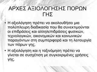 ΑΡΧΕΣ ΑΞΙΟΛΟΓΗΣΗΣ ΠΟΡΩΝ
ΓΗΣ
● Η αξιολόγηση πρέπει να ακολουθήσει μια
πολύπλευρη διαδικασία που θα συνεκτιμούνται
οι επιδράσεις και αλληλεπιδράσεις φυσικών,
τεχνολογικών, οικονομικών και κοινωνικών
παραγόντων στη συμπεριφορά και τη λειτουργία
των πόρων γης.
● Η αξιολόγηση και η ταξινόμηση πρέπει να
γίνεται σε συσχέτιση με συγκεκριμένες χρήσεις
γης.
 