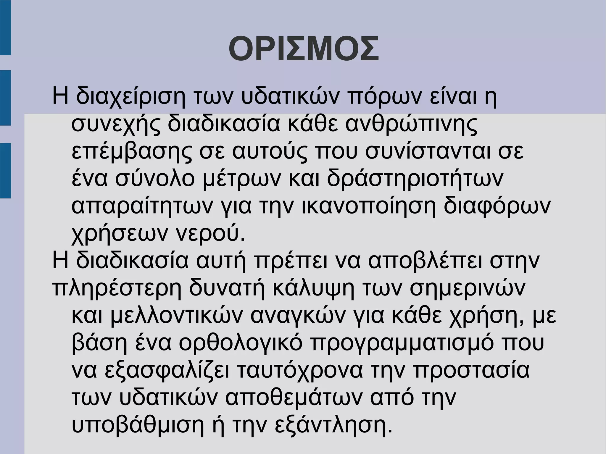 ΟΡΙΣΜΟΣ
Η διαχείριση των υδατικών πόρων είναι η
συνεχής διαδικασία κάθε ανθρώπινης
επέμβασης σε αυτούς που συνίστανται σε
ένα σύνολο μέτρων και δράστηριοτήτων
απαραίτητων για την ικανοποίηση διαφόρων
χρήσεων νερού.
Η διαδικασία αυτή πρέπει να αποβλέπει στην
πληρέστερη δυνατή κάλυψη των σημερινών
και μελλοντικών αναγκών για κάθε χρήση, με
βάση ένα ορθολογικό προγραμματισμό που
να εξασφαλίζει ταυτόχρονα την προστασία
των υδατικών αποθεμάτων από την
υποβάθμιση ή την εξάντληση.
 