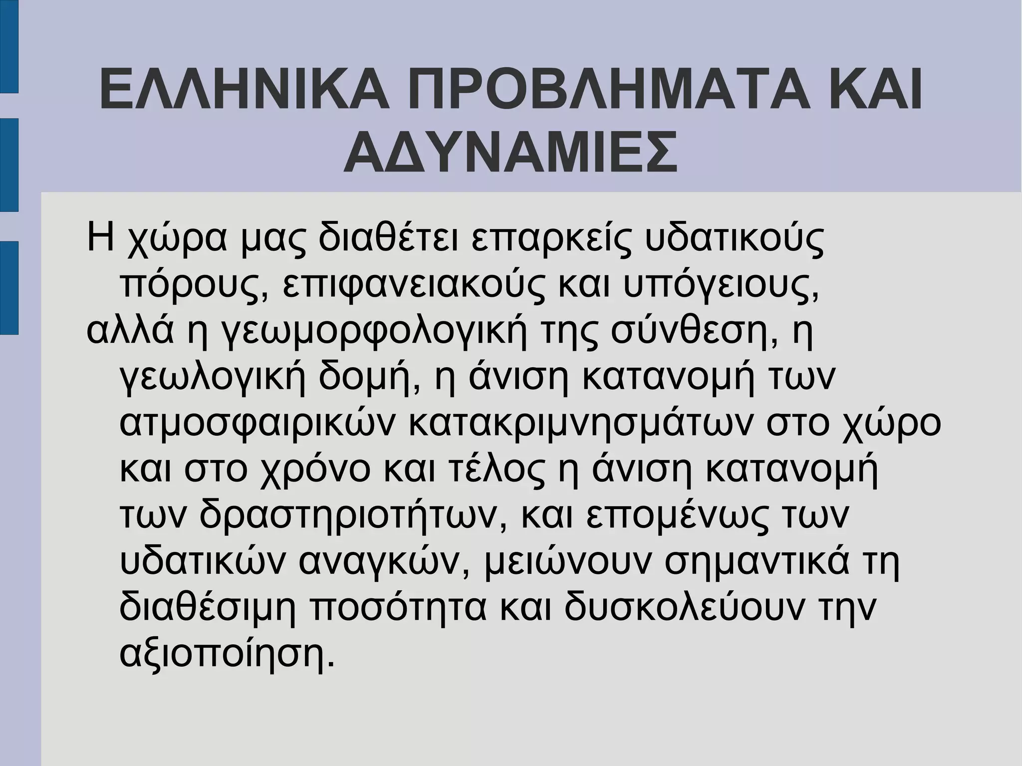 ΕΛΛΗΝΙΚΑ ΠΡΟΒΛΗΜΑΤΑ ΚΑΙ
ΑΔΥΝΑΜΙΕΣ
Η χώρα μας διαθέτει επαρκείς υδατικούς
πόρους, επιφανειακούς και υπόγειους,
αλλά η γεωμορφολογική της σύνθεση, η
γεωλογική δομή, η άνιση κατανομή των
ατμοσφαιρικών κατακριμνησμάτων στο χώρο
και στο χρόνο και τέλος η άνιση κατανομή
των δραστηριοτήτων, και επομένως των
υδατικών αναγκών, μειώνουν σημαντικά τη
διαθέσιμη ποσότητα και δυσκολεύουν την
αξιοποίηση.
 
