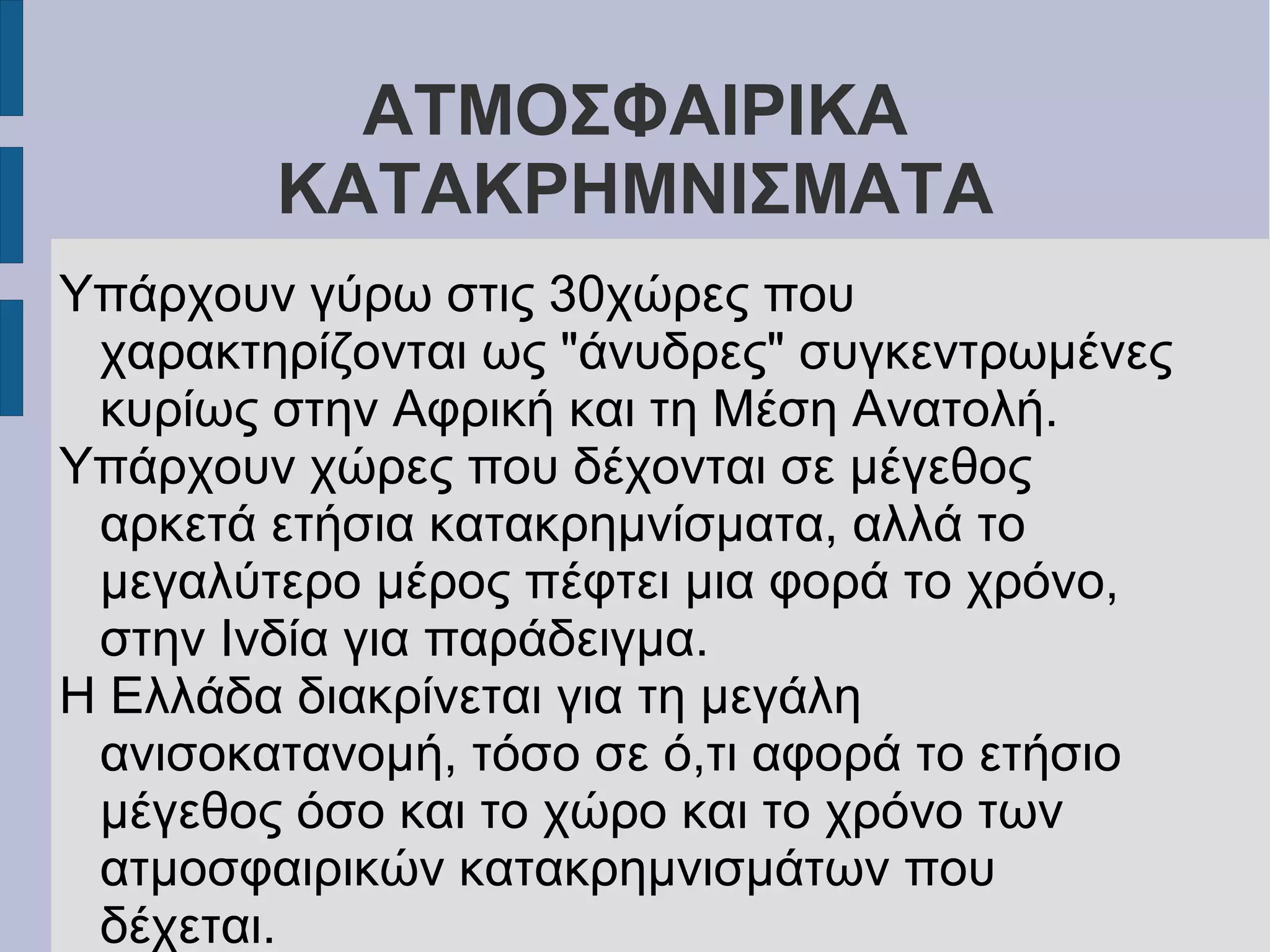 ΑΤΜΟΣΦΑΙΡΙΚΑ
ΚΑΤΑΚΡΗΜΝΙΣΜΑΤΑ
Υπάρχουν γύρω στις 30χώρες που
χαρακτηρίζονται ως "άνυδρες" συγκεντρωμένες
κυρίως στην Αφρική και τη Μέση Ανατολή.
Υπάρχουν χώρες που δέχονται σε μέγεθος
αρκετά ετήσια κατακρημνίσματα, αλλά το
μεγαλύτερο μέρος πέφτει μια φορά το χρόνο,
στην Ινδία για παράδειγμα.
Η Ελλάδα διακρίνεται για τη μεγάλη
ανισοκατανομή, τόσο σε ό,τι αφορά το ετήσιο
μέγεθος όσο και το χώρο και το χρόνο των
ατμοσφαιρικών κατακρημνισμάτων που
δέχεται.
 