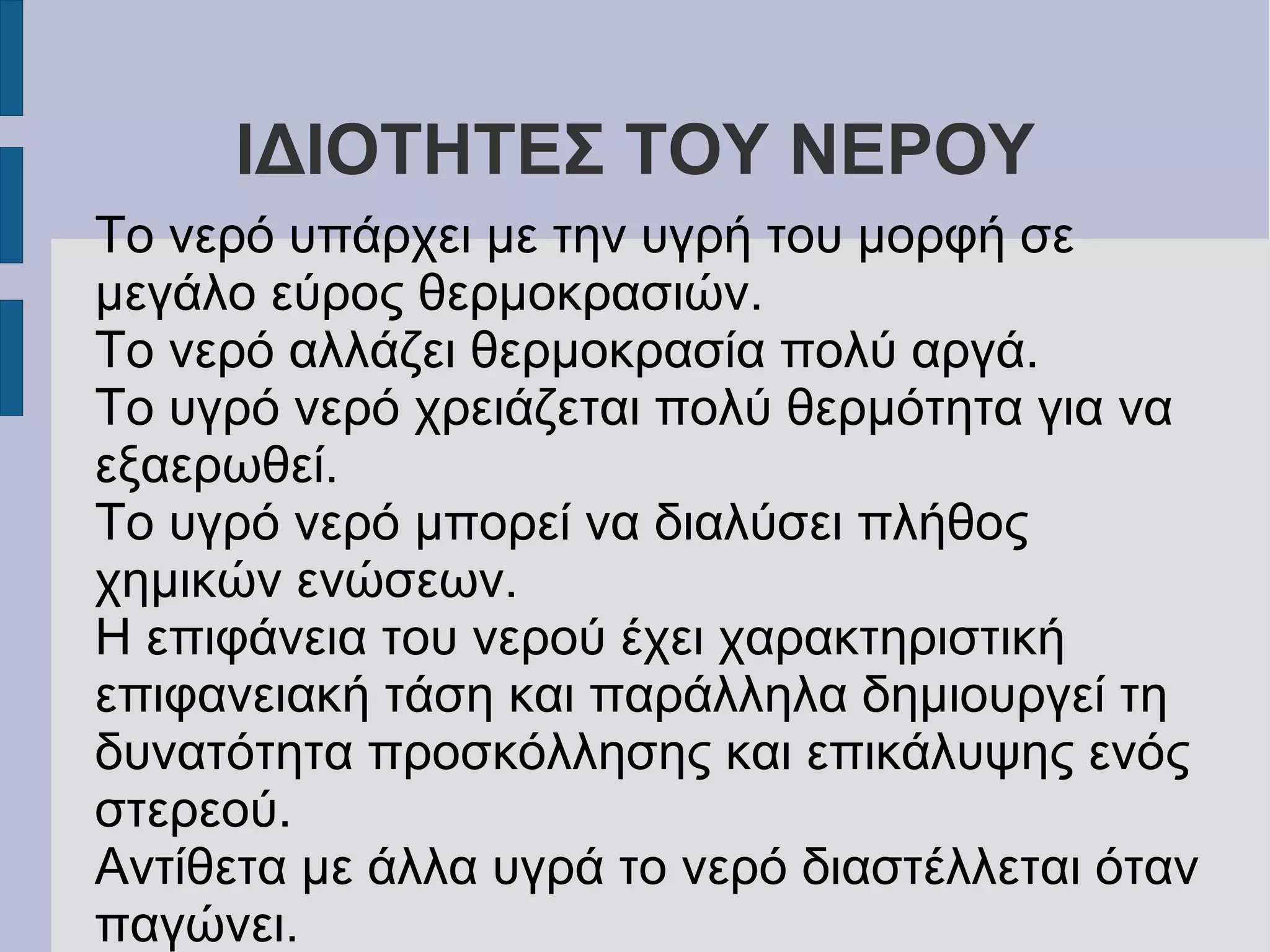 ΙΔΙΟΤΗΤΕΣ ΤΟΥ ΝΕΡΟΥ
Το νερό υπάρχει με την υγρή του μορφή σε
μεγάλο εύρος θερμοκρασιών.
Το νερό αλλάζει θερμοκρασία πολύ αργά.
Το υγρό νερό χρειάζεται πολύ θερμότητα για να
εξαερωθεί.
Το υγρό νερό μπορεί να διαλύσει πλήθος
χημικών ενώσεων.
Η επιφάνεια του νερού έχει χαρακτηριστική
επιφανειακή τάση και παράλληλα δημιουργεί τη
δυνατότητα προσκόλλησης και επικάλυψης ενός
στερεού.
Αντίθετα με άλλα υγρά το νερό διαστέλλεται όταν
παγώνει.
 