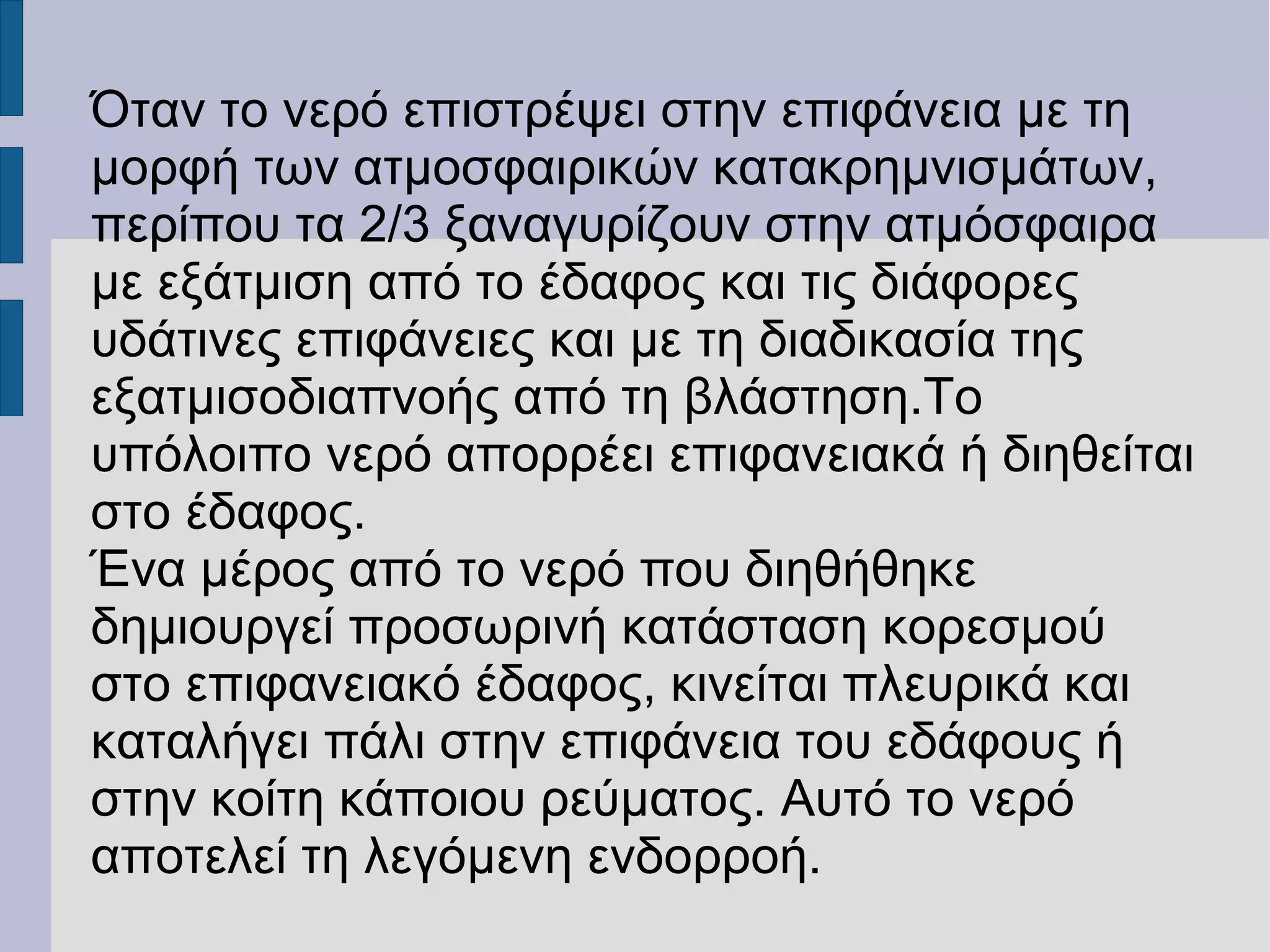 Όταν το νερό επιστρέψει στην επιφάνεια με τη
μορφή των ατμοσφαιρικών κατακρημνισμάτων,
περίπου τα 2/3 ξαναγυρίζουν στην ατμόσφαιρα
με εξάτμιση από το έδαφος και τις διάφορες
υδάτινες επιφάνειες και με τη διαδικασία της
εξατμισοδιαπνοής από τη βλάστηση.Το
υπόλοιπο νερό απορρέει επιφανειακά ή διηθείται
στο έδαφος.
Ένα μέρος από το νερό που διηθήθηκε
δημιουργεί προσωρινή κατάσταση κορεσμού
στο επιφανειακό έδαφος, κινείται πλευρικά και
καταλήγει πάλι στην επιφάνεια του εδάφους ή
στην κοίτη κάποιου ρεύματος. Αυτό το νερό
αποτελεί τη λεγόμενη ενδορροή.
 