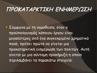 ΠΡΟΚΑΤΑΡΚΤΙΚΗ ΕΝΗΜΕΡΩΣΗ
●
Σύμφωνα με τη νομοθεσία, όταν ο
προϋπολογισμός κάποιου έργου είναι
μεγαλύτερος από ένα συγκεκριμένο χρηματικό
ποσό, πρέπει πρώτα να γίνεται μια
προκαταρκτική ενημέρωση των πολιτών. Αυτή
γίνεται με μια σύντομη προκήρυξη η οποία
περιλαμβάνει τα παρακάτω στοιχεία:
 