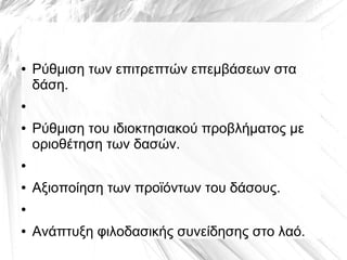 ● Ρύθμιση των επιτρεπτών επεμβάσεων στα
δάση.
●
● Ρύθμιση του ιδιοκτησιακού προβλήματος με
οριοθέτηση των δασών.
●
● Αξιοποίηση των προϊόντων του δάσους.
●
● Ανάπτυξη φιλοδασικής συνείδησης στο λαό.
 