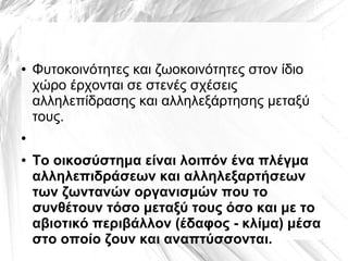 ● Φυτοκοινότητες και ζωοκοινότητες στον ίδιο
χώρο έρχονται σε στενές σχέσεις
αλληλεπίδρασης και αλληλεξάρτησης μεταξύ
τους.
●
● Το οικοσύστημα είναι λοιπόν ένα πλέγμα
αλληλεπιδράσεων και αλληλεξαρτήσεων
των ζωντανών οργανισμών που το
συνθέτουν τόσο μεταξύ τους όσο και με το
αβιοτικό περιβάλλον (έδαφος - κλίμα) μέσα
στο οποίο ζουν και αναπτύσσονται.
 