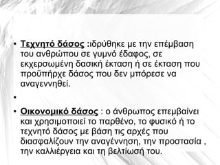 ● Τεχνητό δάσος :ιδρύθηκε με την επέμβαση
του ανθρώπου σε γυμνό έδαφος, σε
εκχερσωμένη δασική έκταση ή σε έκταση που
προϋπήρχε δάσος που δεν μπόρεσε να
αναγεννηθεί.
●
● Οικονομικό δάσος : ο άνθρωπος επεμβαίνει
και χρησιμοποιεί το παρθένο, το φυσικό ή το
τεχνητό δάσος με βάση τις αρχές που
διασφαλίζουν την αναγέννηση, την προστασία ,
την καλλιέργεια και τη βελτίωσή του.
 
