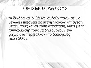 ΟΡΙΣΜΟΣ ΔΑΣΟΥΣ
● τα δένδρα και οι θάμνοι συζούν πάνω σε μια
μεγάλη επιφάνεια σε στενή "κοινωνική" σχέση
μεταξύ τους και σε τόση απόσταση, ώστε με τη
"συγκόμωσή" τους να δημιουργούν ένα
ξεχωριστό περιβάλλον - το δασογενές
περιβάλλον.
 