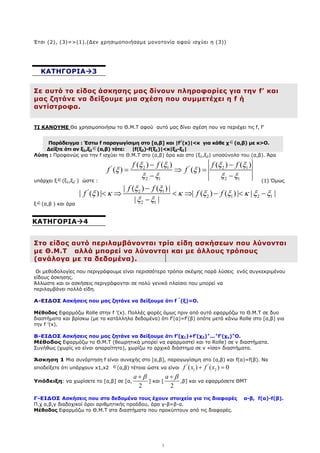 3
Έτσι (2), (3)=>(1).(∆εν χρησιµοποιήσαµε µονοτονία αφού ισχύει η (3))
Σε αυτό το είδος άσκησης µας δίνουν πληροφορίες για την f’ και
µας ζητάνε να δείξουµε µια σχέση που συµµετέχει η f ή
αντίστροφα.
ΤΙ ΚΑΝΟΥΜΕ Θα χρησιµοποιήσω το Θ.Μ.Τ αφού αυτό µας δίνει σχέση που να περιέχει τις f, f’
Παράδειγµα : Έστω f παραγωγίσιµη στο [α,β] και |f/
(x)|<κ για κάθε χ∈(α,β) µε κ>Ο.
∆είξτε ότι αν ξ1,ξ2
∈(α,β) τότε: |f(ξ2)-f(ξ1)|<κ|ξ2-ξ1|
Λύση : Προφανώς για την f ισχύει το Θ.Μ.Τ στο (α,β) άρα και στο (ξ1,ξ2) υποσύνολο του (α,β). Άρα
υπάρχει ξ∈(ξ1,ξ2 ) ώστε :
' '
2 1 2 1
2 1 2 1
( ) ( ) ( ) ( )
( ) ( )
f f f f
f f
ξ ξ ξ ξ
ξ ξ
ξ ξ ξ ξ
− −
= ⇒ =
− −
(1) Όµως
ξ∈(α,β ) και άρα
' 2 1
2 1 2 1
2 1
| ( ) ( ) |
| ( ) | | ( ) ( ) | | |
| |
f f
f f f
ξ ξ
ξ κ κ ξ ξ κ ξ ξ
ξ ξ
−
< ⇒ < ⇒ − < −
−
Στο είδος αυτό περιλαµβάνονται τρία είδη ασκήσεων που λύνονται
µε Θ.Μ.Τ αλλά µπορεί να λύνονται και µε άλλους τρόπους
(ανάλογα µε τα δεδοµένα).
Οι µεθοδολογίες που περιγράφουµε είναι περισσότερο τρόποι σκέψης παρά λύσεις ενός συγκεκριµένου
είδους άσκησης.
Άλλωστε και οι ασκήσεις περιγράφονται σε πολύ γενικό πλαίσιο που µπορεί να
περιλαµβάνει πολλά είδη.
Α-ΕΙ∆ΟΣ Ασκήσεις που µας ζητάνε να δείξουµε ότι f ’’
(ξ)=Ο.
Μέθοδος Εφαρµόζω Rolle στην f ’(x). Πολλές φορές όµως πριν από αυτό εφαρµόζω το Θ.Μ.Τ σε δυο
διαστήµατα και βρίσκω (µε τα κατάλληλα δεδοµένα) ότι f/
(α)=f/
(β) οπότε µετά κάνω Rolle στο [α,β] για
την f ’(x).
Β-ΕΙ∆ΟΣ Ασκήσεις που µας ζητάνε να δείξουµε ότι f’(χ1)+f’(χ2)+
...+
f’(χν)=
Ο.
Μέθοδος Εφαρµόζω το Θ.Μ.Τ (θεωρητικά µπορεί να εφαρµοστεί και το Rolle) σε ν διαστήµατα.
Συνήθως (χωρίς να είναι απαραίτητο), χωρίζω το αρχικό διάστηµα σε ν «ίσα» διαστήµατα.
Άσκηση 1 Μια συνάρτηση f είναι συνεχής στο [α,β], παραγωγίσιµη στο (α,β) και f(α)=f(β). Να
αποδείξετε ότι υπάρχουν x1,x2 ∈(α,β) τέτοια ώστε να είναι
' '
1 2
( ) ( ) 0
f x f x
+ =
Υπόδειξη: να χωρίσετε το [α,β] σε [α,
2
a β
+
] και [
2
a β
+
,β] και να εφαρµόσετε ΘΜΤ
Γ-ΕΙ∆ΟΣ Ασκήσεις που στα δεδοµένα τους έχουν στοιχεία για τις διαφορές α-β, f(α)-f(β).
Π.χ α,β,γ διαδοχικοί όροι αριθµητικής προόδου, άρα γ-β=β-α.
Μέθοδος Εφαρµόζω το Θ.Μ.Τ στα διαστήµατα που προκύπτουν από τις διαφορές.
ΚΑΤΗΓΟΡΙΑ 3
ΚΑΤΗΓΟΡΙΑ 4
 