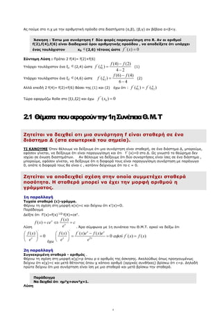 4
Ας πούµε στο π.χ µε την αριθµητική πρόοδο στα διαστήµατα (α,β), (β,γ) αν βέβαια α<β<γ.
Άσκηση : Έστω µια συνάρτηση f δύο φορές παραγωγίσιµη στο R. Αν οι αριθµοί
f(2),f(4),f(6) είναι διαδοχικοί όροι αριθµητικής προόδου , να αποδείξετε ότι υπάρχει
ένας τουλάχιστον x0
∈(2,6) τέτοιος ώστε
''
( ) 0
f x =
Σύντοµη Λύση : Πρέπει 2 f(4)= f(2)+f(6)
Υπάρχει τουλάχιστον ένα ξ1
∈(2,4) ώστε
'
1
(4) (2)
( )
4 2
f f
f ξ
−
=
−
(1)
Υπάρχει τουλάχιστον ένα ξ2
∈(4,6) ώστε
'
2
(6) (4)
( )
6 4
f f
f ξ
−
=
−
(2)
Αλλά επειδή 2 f(4)= f(2)+f(6) Βάσει της (1) και (2) έχω ότι :
' '
1 2
( ) ( )
f f
ξ ξ
=
Τώρα εφαρµόζω Rolle στο [ξ1,ξ2] και έχω
''
0
( ) 0
f x =
2.1 Θέµατα πουαφορούντην1ηΣυνέπειαΘ.M.Τ
Ζητείται να δειχθεί οτι µια συνάρτηση f είναι σταθερή σε ένα
διάστηµα ∆ (στα εσωτερικά του σηµεία).
ΤΙ ΚΑΝΟΥΜΕ Όταν θέλουµε να δείξουµε ότι µια συνάρτηση είναι σταθερή, σε ένα διάστηµα ∆, µπορούµε,
εφόσον γίνεται, να δείξουµε ότι είναι παραγωγίσιµη και ότι f΄(x)=0 στο ∆. Ως γνωστό το θεώρηµα δεν
ισχύει σε ένωση διαστηµάτων. Αν θέλουµε να δείξουµε ότι δύο συναρτήσεις είναι ίσες σε ένα διάστηµα ,
µπορούµε, εφόσον γίνεται, να δείξουµε ότι η διαφορά τους είναι παραγωγίσιµη συνάρτηση µε παράγωγο
0, οπότε η διαφορά τους θα είναι c , κατόπιν δείχνουµε ότι το c = 0.
Ζητείται να αποδειχθεί σχέση στην οποία συµµετέχει σταθερά
ποσότητα. Η σταθερά µπορεί να έχει την µορφή αριθµού η
γράµµατος.
1η παραλλαγή
Τυχαία σταθερά (c)-γράµµα.
Φέρνω τη σχέση στη µορφή κ(x)=c και δείχνω ότι κ'(x)=Ο.
Παράδειγµα
∆είξτε ότι f'(x)=f(x) ⇒f(X)=cex
.
Λύση
( )
( ) x
x
f x
f x ce c
e
= ⇔ =
. Άρα σύµφωνα µε 1η συνέπεια του Θ.Μ.Τ. αρκεί να δείξω ότι
'
( )
0
x
f x
e
 
=
 
  έχω
' '
'
2
( ) ( ) ( )
0 ( ) ( )
x x
x x
f x f x e f x e
ύ f x f x
e e
αφο
−
 
= = =
 
 
2η παραλλαγή
Συγκεκριµένη σταθερά - αριθµός .
Φέρνω τη σχέση στη µορφή κ(χ)=ρ όπου ρ ο αριθµός της άσκησης. Ακολούθως όπως προηγουµένως
δείχνω ότι κ(χ)=c και µετά θέτοντας όπου χ κάποιο αριθµό (αρχικές συνθήκες) βρίσκω ότι c=ρ. ∆ηλαδή
πρώτα δείχνω ότι µια συνάρτηση είναι ίση µε µια σταθερά και µετά βρίσκω την σταθερά.
Παράδειγµα
Να δειχθεί ότι ηµ²χ+συν²χ=1.
Λύση
 