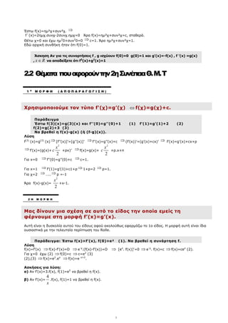 5
Έστω f(x)=ηµ²χ+συν²χ. ⇒
f΄(x)=2ηµχ.συνχ-2συνχ.ηµχ=0 Άρα f(x)=ηµ²χ+συν²χ=c, σταθερά.
Θέτω χ=0 και έχω ηµ2
0+συν2
0=0 ⇒c=1. Άρα ηµ²χ+συν²χ=1.
Εδώ αρχική συνθήκη ήταν ότι f(0)=1.
Άσκηση Αν για τις συναρτήσεις f , g ισχύουν f(0)=0 g(0)=1 και g’(x)=-f(x) , f ’(x) =g(x)
, x R
∈ να αποδείξετε ότι f2
(x)+g2
(x)=1
2.2 Θέµατα πουαφορούντην2ηΣυνέπειαΘ.M.Τ
Χρησιµοποιούµε τον τύπο f'(χ)=g’(χ) ⇔ f(χ)=g(χ)+c.
Παράδειγµα
Έστω f(3)(x)=g(3)(x) και f’’(0)=g’’(0)+1 (1) f’(1)=g’(1)+2 (2)
f(2)=g(2)+3 (3)
Να βρεθεί η f(x)-g(x) (ή (f-g)(x)).
Λύση
f(3)
(x)=g(3)
(x) ⇒ [f’’(x)]’=[g’’(x)]’ ⇒ f’’(x)=g’’(x)+c ⇒ (f’(x))’=(g’(x)+cx)’ ⇒ f’(x)=g’(x)+cx+p
⇒ f’(x)=(g(x)+
2
2
x
c +px)’ ⇒ f(x)=g(x)+
2
2
x
c +p.x+n
Για x=0 ⇒ f’’(0)=g’’(0)+c ⇒ c=1.
Για x=1 ⇒ f’(1)=g’(1)+c1+p ⇒ 1+p=2 ⇒ p=1.
Για χ=2 ⇒ ….. ⇒ p =-1
Άρα f(x)-g(x)=
2
2
x
+x-1.
Μας δίνουν µια σχέση σε αυτό το είδος την οποία εµείς τη
φέρνουµε στη µορφή f’(x)=g’(x).
Αυτή είναι η δυσκολία αυτού του είδους αφού ακολούθως εφαρµόζω το 1o είδος. Η µορφή αυτή είναι ίδια
ουσιαστικά µε την τελευταία περίπτωση του Rolle.
Παράδειγµα: Έστω f(x)=f’(x), f(0)=e² (1). Να βρεθεί η συνάρτηση f.
Λύση
f(x)=f’(x) ⇒ f(x)-f’(x)=O ⇒ e-χ
.(f(x)-f’(x))=O ⇒ [ex
. f(x)]'=0 ⇒ e-χ
. f(x)=c ⇒ f(x)=cex
(2).
Για χ=0 έχω (2) ⇒ f(0)=c ⇒ c=e2
(3)
(2),(3) ⇒ f(x)=e2
.ex
⇒ f(x)=e x+2
.
Ασκήσεις για λύση:
α) Αν f’(x)=3.f(x), f(1)=e5
να βρεθεί η f(x).
β) Αν f’(x)=
4
x
.f(x), f(1)=1 να βρεθεί η f(x).
1 Η
Μ Ο Ρ Φ Η ( Α Π Ο Π Α Ρ Α Γ Ω Γ Ι Σ Η )
2 Η Μ Ο Ρ Φ Η
 