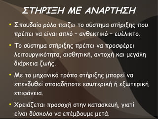 ΣΤΗΡΙΞΗ ΜΕ ΑΝΑΡΤΗΣΗ
●
Σπουδαίο ρόλο παιζει το σύστημα στήριξης που
πρέπει να είναι απλό – ανθεκτικό – ευέλικτο.
●
Το σύστημα στήριξης πρέπει να προσφέρει
λειτουργικότητα, αισθητική, αντοχή και μεγάλη
διάρκεια ζωής.
●
Με το μηχανικό τρόπο στήριξης μπορεί να
επενδυθεί οποιαδήποτε εσωτερική ή εξωτερική
επιφάνεια.
●
Χρειάζεται προσοχή στην κατασκευή, γιατί
είναι δύσκολο να επέμβουμε μετά.
 