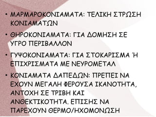 ●
ΜΑΡΜΑΡΟΚΟΝΙΑΜΑΤΑ: ΤΕΛΙΚΗ ΣΤΡΩΣΗ
ΚΟΝΙΑΜΑΤΩΝ
●
ΘΗΡΟΚΟΝΙΑΜΑΤΑ: ΓΙΑ ΔΟΜΗΣΗ ΣΕ
ΥΓΡΟ ΠΕΡΙΒΑΛΛΟΝ
●
ΓΥΨΟΚΟΝΙΑΜΑΤΑ: ΓΙΑ ΣΤΟΚΑΡΙΣΜΑ Ή
ΕΠΙΧΡΙΣΜΑΤΑ ΜΕ ΝΕΥΡΟΜΕΤΑΛ
●
ΚΟΝΙΑΜΑΤΑ ΔΑΠΕΔΩΝ: ΠΡΕΠΕΙ ΝΑ
ΕΧΟΥΝ ΜΕΓΑΛΗ ΦΕΡΟΥΣΑ ΙΚΑΝΟΤΗΤΑ,
ΑΝΤΟΧΗ ΣΕ ΤΡΙΒΗ ΚΑΙ
ΑΝΘΕΚΤΙΚΟΤΗΤΑ. ΕΠΙΣΗΣ ΝΑ
ΠΑΡΕΧΟΥΝ ΘΕΡΜΟ/ΗΧΟΜΟΝΩΣΗ
 