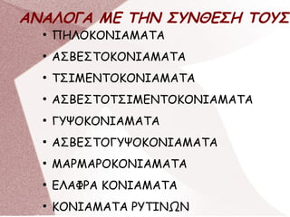 ΑΝΑΛΟΓΑ ΜΕ ΤΗΝ ΣΥΝΘΕΣΗ ΤΟΥΣ
●
ΠΗΛΟΚΟΝΙΑΜΑΤΑ
●
ΑΣΒΕΣΤΟΚΟΝΙΑΜΑΤΑ
●
ΤΣΙΜΕΝΤΟΚΟΝΙΑΜΑΤΑ
●
ΑΣΒΕΣΤΟΤΣΙΜΕΝΤΟΚΟΝΙΑΜΑΤΑ
●
ΓΥΨΟΚΟΝΙΑΜΑΤΑ
●
ΑΣΒΕΣΤΟΓΥΨΟΚΟΝΙΑΜΑΤΑ
●
ΜΑΡΜΑΡΟΚΟΝΙΑΜΑΤΑ
●
ΕΛΑΦΡΑ ΚΟΝΙΑΜΑΤΑ
●
ΚΟΝΙΑΜΑΤΑ ΡΥΤΙΝΩΝ
 