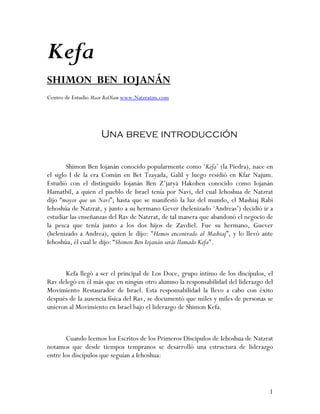 Kefa
SHIMON BEN IOJANÁN
Centro de Estudio Maor BaOlam www.Natzratim.com




                    Una breve introducción

        Shimon Ben Iojanán conocido popularmente como ‘Kefa’ (la Piedra), nace en
el siglo I de la era Común en Bet Tzayada, Galil y luego residió en Kfar Najum.
Estudió con el distinguido Iojanán Ben Z’jaryá Hakohen conocido como Iojanán
Hamatbil, a quien el pueblo de Israel tenía por Navi, del cual Iehoshua de Natzrat
dijo “mayor que un Navi”; hasta que se manifestó la luz del mundo, el Mashiaj Rabi
Iehoshúa de Natzrat, y junto a su hermano Gever (helenizado ‘Andreas’) decidió ir a
estudiar las enseñanzas del Rav de Natzrat, de tal manera que abandonó el negocio de
la pesca que tenía junto a los dos hijos de Zavdiel. Fue su hermano, Guever
(helenizado a Andrea), quien le dijo: "Hemos encontrado al Mashiaj”, y lo llevó ante
Iehoshúa, él cual le dijo: “Shimon Ben Iojanán serás llamado Kefa".



      Kefa llegó a ser el principal de Los Doce, grupo íntimo de los discípulos, el
Rav delegó en él más que en ningún otro alumno la responsabilidad del liderazgo del
Movimiento Restaurador de Israel. Esta responsabilidad la llevo a cabo con éxito
después de la ausencia física del Rav, se documentó que miles y miles de personas se
unieron al Movimiento en Israel bajo el liderazgo de Shimon Kefa.



       Cuando leemos los Escritos de los Primeros Discipulos de Iehoshua de Natzrat
notamos que desde tiempos tempranos se desarrolló una estructura de liderazgo
entre los discípulos que seguían a Iehoshua:



                                                                                  1
 